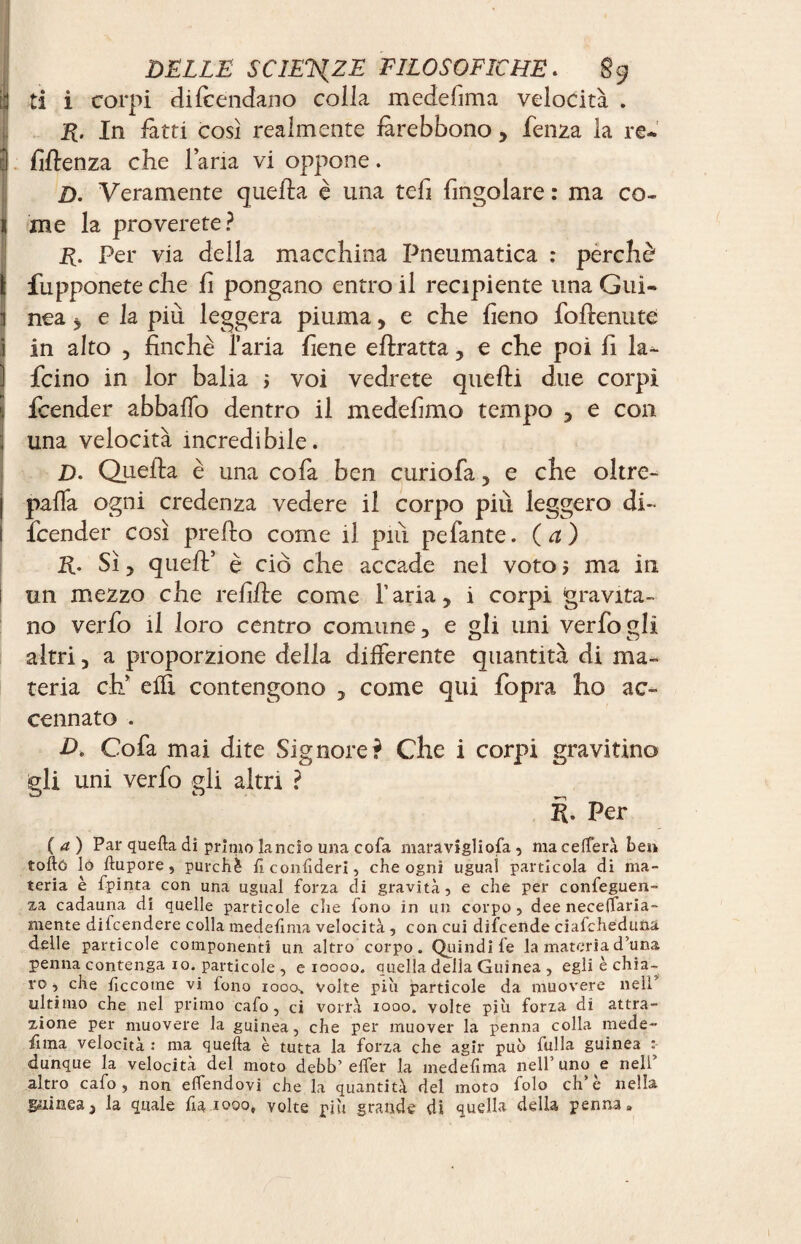 ti i corpi di (bendano colla medelìma velocità . R. In fatti così realmente fitrebbono > fenza la re* I fiffenza che lana vi oppone. D. Veramente quella è una teli {ingoiare : ma co- 1 me la proverete? R. Per via della macchina Pneumatica : perchè ì fupponete che fi pongano entro il recipiente una Gui- I nea j e la più leggera piuma, e che fieno foflenute i in alto , finché l’aria fiene eftratta, e che poi fi la- ) fcino in lor balia j voi vedrete quelli due corpi S fcender abballo dentro il medefimo tempo , e con ; una velocità incredibile. D. Quella è una co fa ben curiofa, e che oltre- j paffa ogni credenza vedere il corpo più leggero di- I fcender così prello come il più pefante. (a) R. Sì y quell’ è ciò che accade nel voto > ma in 1 un mezzo che refifle come l’aria, i corpi gravita¬ no verfo il loro centro comune, e gli uni verfoglì altri, a proporzione della differente quantità di ma¬ teria eh’ elfi contengono , come qui fopra ho ac¬ cennato . A Cofa mai dite Signore? Che i corpi gravitino gli uni verfo gli altri ? R. Per (a) Par quella di primo lancio una cofa maravigliofa , macellerà bei» toftó lo llupore, purché liconlideri, che ogni ugual particola di ma¬ teria è fpinta con una ugual forza di gravità, e che per confeguen- za cadauna di quelle particole che fono in un corpo, dee neceifaria- mente dipendere colla medelìma velocità, con cui dipende ciaPheduna delle particole componenti un altro corpo. Quindi le la materia d’una penna contenga io. particole , e ioooo. quella della Guinea , egli è chia¬ ro, che hccotne vi lono iooo-, volte piu particole da muovere nell ultimo che nel primo cafo, ci vorrà iooo. volte più forza di attra¬ zione per muovere la guinea, che per muover la penna colla mede- filila velocità : ma quella è tutta la forza che agir può fulla guinea dunque la velocità del moto debb’ elfer la medelìma nell uno e nell altro cafo, non elfendovi che la quantità del moto folo eh’è nella guinea, la quale fa iooo, volte più grande di quella della penna»