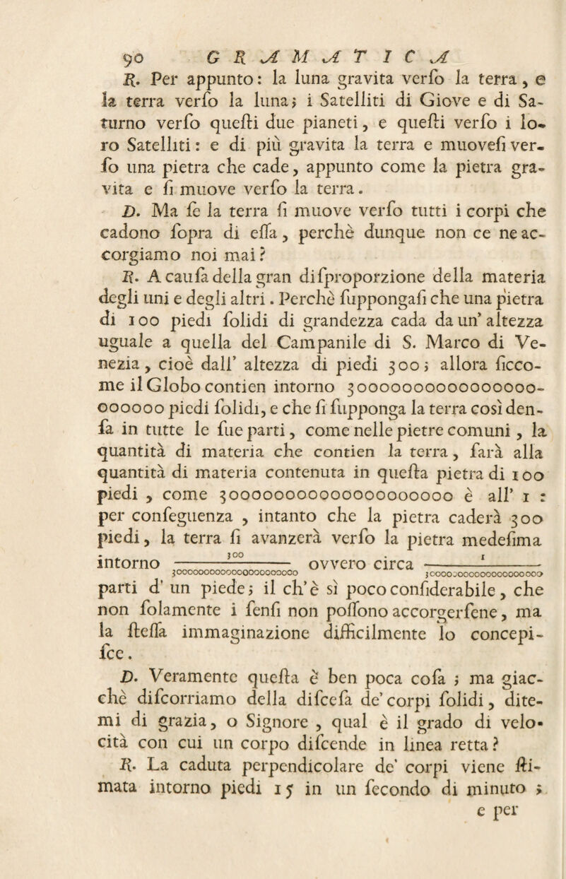 R. Per appunto : la luna gravita verfo la terra, e terra verfo la luna > i Satelliti di Giove e di Sa¬ turno verfo quelli due pianeti, e quelli verfo i lo* ro Satelliti : e di più gravita la terra e muovefi ver. fo una pietra che cade, appunto come la pietra gra¬ vita e lì muove verfo la terra. D. Ma le la terra fi muove verfo tutti i corpi che cadono fopra di elfi , perchè dunque non ce ne ac¬ corgiamo noi mai? li. A caulà della gran difproporzione della materia degli uni e degli altri. Perchè fuppongafi che una pietra di ioo piedi folidi di grandezza cada da un'altezza uguale a quella del Campanile di S. Marco di Ve¬ nezia, cioè dall’ altezza di piedi 3003 allora lìcco- me il Globo contien intorno 30000000000000000- 000000 piedi folidi, e che li fupponga la terra così den- fa in tutte le fue parti, come nelle pietre comuni, la quantità di materia che contien la terra, farà alla quantità di materia contenuta in quella pietra di 100 piedi , come 300000000000000000000 è all’ 1 : per confeguenza , intanto che la pietra caderà 300 piedi, la terra fi avanzerà verfo la pietra medefima intorno 300 3 0000000000000000000000 ovvero circa J OOOOjOOOOOOOOOOOOOOO parti d’ un piede ; il eh’è sì poco confiderabile , che non folamente i fenfi non polfono accorgerfene, ma la Itelfa immaginazione difficilmente lo concepì - fee. JD. Veramente quella è ben poca co fa ; ma giac¬ ché difeorriamo della difeela de’corpi folidi, dite¬ mi di grazia, o Signore , qual è il grado di velo¬ cità con cui un corpo difcende in linea retta ? R. La caduta perpendicolare de’ corpi viene Hi- mata intorno piedi 15 in un fecondo di minuto ; e per