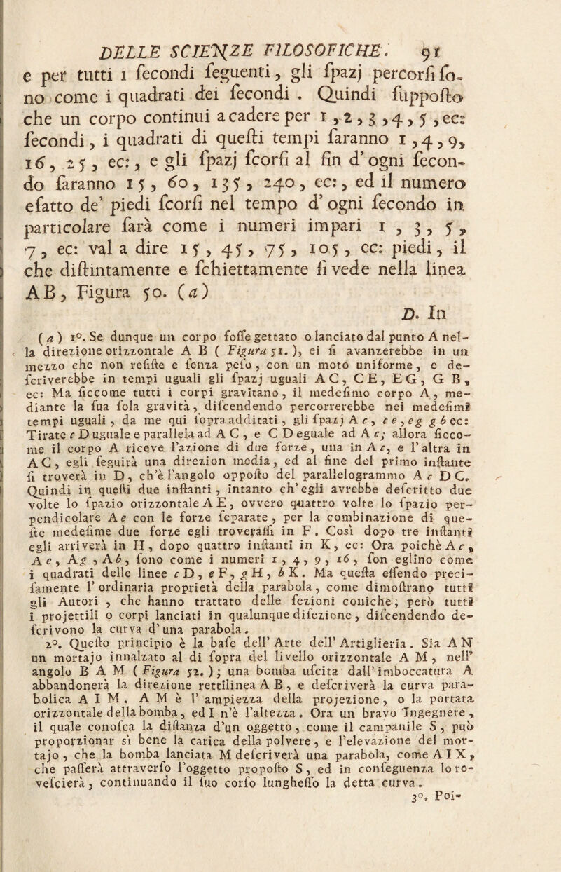 e per tutti 1 fecondi Tegnenti, gli fpazj percorfi fo¬ no come i quadrati dei fecondi . Quindi fuppofto che un corpo continui a cadere per 1 y 2 > g > 4 > 5 > ecs fecondi, i quadrati di quelli tempi faranno 1,4^, i<5, 25 , ec:, e gli fpazj fcorfi al fin d’ogni fecon¬ do faranno 15, 60, 13?, 240, ec:, ed il numero efatto de’ piedi fcorfi nel tempo d’ ogni fecondo in particolare farà come i numeri impari 1 , 3 , 5 ^ 7 5 ec: vai a dire 15, 45 , 75 , 105 , ec: piedi, il che diflmtamente e fchiettamente lì vede nella linea AB, Figura 50. (a) D. In ( a ) i°. Se dunque un corpo foffe gettato o lanciato dal punto A nel- c la direzione orizzontale A B ( Figura 51. ), ei lì avanzerebbe in un mezzo che non refifte e lenza pelo , con un moto uniforme, e de¬ scriverebbe in tempi uguali gli fpazj uguali AC, CE, EG, G B, ec: Ma fie co me tutti i corpi gravitano, il medefimo corpo A, me¬ diante la fua fola gravità, difeendendo percorrerebbe nei medefimi tempi uguali, da me qui l'opra additati, gli fpazj A c , ce^eg g b ec: Tirate c D uguale e parallela ad AC, e CD eguale ad A c; allora ficco- me il corpo A riceve Fazione di due forze, una in Ac, e F altra in AC, egli feguirà una direzion media, ed al fine del primo infilante fi troverà in D, ch’è l’angolo oppofto dei parallelogrammo Ar DC. Quindi in quelli due inftanti, intanto ch’egli avrebbe deferitto due volte lo fpazio orizzontale A E, ovvero quattro volte lo fpazio per¬ pendicolare A e con le forze feparate , per la combinazione di que¬ lle medefime due forze egli troveralfi in F . Cosi dopo tre infialiti egli arriverà in H, dopo quattro infialiti in K, ec: Ora poiché At, Ae, A g , A£, fono come i numeri i, 4, 9, 16, fon eglino come i quadrati delle linee rD, cF, ^H, ÆK. Ma quella elfendo preci- famente l’ordinaria proprietà della parabola, come dimofirano tutti gli Autori , che hanno trattato delle fezioni coniche, però tutti i progettili o corpi lanciati in qualunque dilezione, difeendendo de¬ ferì vono la curva d’una parabola. z°. Quello principio è la bafe dell’Arte dell’Artiglieria. Sia AN un mortajo innalzato al di fopra del livello orizzontale A M, nell’ angolo B A M ( Figura 52.); una bomba ufeita dall’imboccatura A abbandonerà la direzione rettilinea A B , e deferìverà la curva para¬ bolica AIM. AMè F ampiezza della proiezione, o la portata orizzontale della bomba , ed I n’è l’altezza. Ora un bravo Ingegnere , il quale conofca la diftanza d’un oggetto, come il campanile S, può proporzionar si bene la carica della polvere, e l’elevazione del mor¬ tajo, che la bomba lanciata M deferiverà una parabola, come A I X , che pafferà attraverfo l’oggetto propofto S , ed in confeguenza lo ro- vefeierà, continuando il fuo corfo lungheffo la detta curva. 2°. Poi-