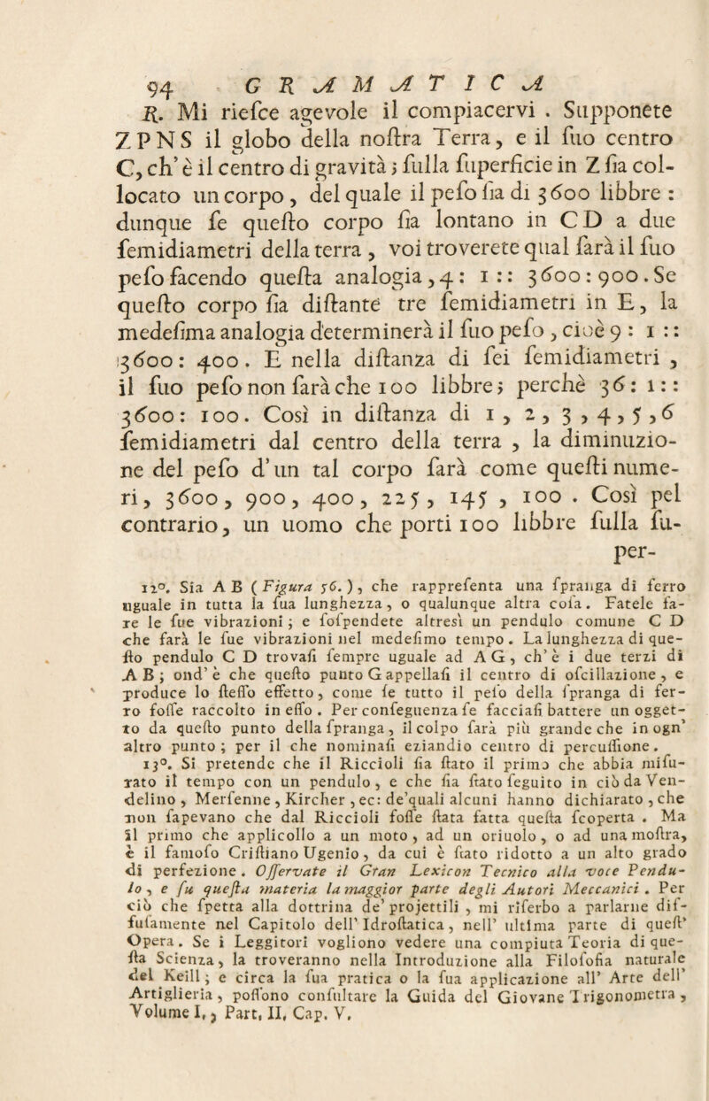 R. Mi riefce agevole il compiacervi . Supponete Z P NS il globo della noflra Terra, e il fuo centro C, ch’ è il centro di gravita 5 falla fuperficie in Z fia col¬ locato un corpo , del quale il pefo lia di 3600 libbre : dunque fe quello corpo fìa lontano in CD a due femidiametri della terra, voi troverete qual farà il fuo pefofacendo quella analogia,4: 1 : : 3600:900. Se quello corpo fa dillante tre femidiametri in E, la medefma analogia determinerà il fuo pefo , cioè 9:1:: 13600: 400. E nella diftanza di fei femidiametri , il fuo pefo non farà che 100 libbre > perchè 36: 1:: 3 600: 100. Così in dillanza di 1*2,3,4,5,6 femidiametri dal centro della terra , la diminuzio¬ ne del pefo d’un tal corpo farà come quelli nume¬ ri, 3600, 900, 400, 225, 145 , 100 . Così pel contrario, un uomo che porti 100 libbre fulla fu- per- ii°. Sia AB (Figura 56. ), che rapprefenta una fpranga di ferro uguale in tutta la fua lunghezza, o qualunque altra cola. Fatele l’a¬ ie le fue vibrazioni ; e lolpendete altresì un pendulo comune C D che farà le fue vibrazioni nel medelìmo tempo. La lunghezza di que¬ llo pendulo C D trovali fempre uguale ad A G , eh’ è i due terzi di AB; ond’ è che quello punto G appellali il centro di ofcillazione , e produce lo flelfo effetto, come le tutto il pelo della fpranga di fer¬ ro folte raccolto in elfo . Per confeguenza fe facciali, battere un ogget¬ to da quello punto della fpranga, il colpo farà più grande che in ogn’ altro punto; per il che nominali eziandio centro di perculfione. 130. Si pretende che il Riccioli lia llato il prima che abbia mifu- rato il tempo con un pendulo, e che lia ftato feguito in ciòdaVen- <delino , Merfenne , Kircher , ec: de’quali alcuni hanno dichiarato , che non fapevano che dal Riccioli folle Hata fatta quella feoperta . Ma ìl pruno che applicollo a un moto, ad un oriuolo, o ad unamoftra, è il famofo Crilliano Ugenio, da cui è fiato ridotto a un alto grado <li perfezione. Offervate il Gran Lexicon Tecnico alla voce Penda¬ lo, e fu quefta materia la maggior parte degli Autori Meccanici . Per ciò che fpetta alla dottrina de’proiettili , mi riferbo a parlarne dif- fulamente nel Capitolo dell’Idroftatica, nell’ ultima parte di quell’ Opera. Se i Leggitori vogliono vedere una compiuta Teoria di que¬ lla Scienza, la troveranno nella Introduzione alla Filofofìa naturale del Keill ; e circa la fua pratica o la fua applicazione all’ Arte dell’ Artiglieria, polfono confultare la Guida del Giovane I rigonometra , Yolume I,, Part, II, Cap. V,