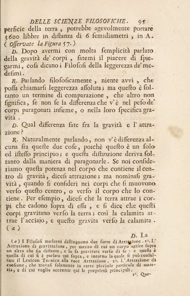 j perfide della terra , potrebbe agevolmente portare 3600 libbre in dillanza di 6 femidiametri , in A, ( Ojfervate la Figura 57.) £). Dopo avermi con molta femplicità parlato j della gravità de’ corpi , fatemi il piacere di fpie- ; garmi , cofa dicano i Filofofi della leggerezza de’ me» ! defimi. R. Parlando filofoficamente , niente avvi , che 3 polfa chiamarfi leggerezza affollata $ ma quello è fol- j tanto un termine di comparazione , che altro non 3 lignifica, fe non fe la differenza che v’è nel pefode* Î corpi paragonati infieme, o nella loro fpecificagra- : vita . £>. Qual differenza fate fra la gravità e Y attra- i zi one ? R. Naturalmente parlando, non v’è differenza al- li cuna fra quelle due cofe, poiché quello è un folo ed ifleffo principio ? e quella diflinzione deriva fol- il tanto dalla maniera di paragonarle. Se noi confide» 1 riamo quella potenza nel corpo che contiene ilcen- 1 tro di gravità, dicefi attrazione? ma nominafi gra¬ vità , quando fi confideri nei corpi che fi muovono verfo quello centro, o verfo il corpo che lo con- 1 tiene. Per efempio, dicefi che la terra attrae i cor¬ pi che cadono fopra di effa , e fi dice che quelli ! corpi gravitano verfo la terra? così la calamita at- I trae faccialo, e quello gravita verfo la calamita - ( 4 ) D. La {a) I Filofofi moderni difiinguono due forte di Attr^ìone . i°. L5 Attrazione di gravitazione, per mezzo di cui un corpo agifee fopra un altro che fia difiante , e lo fa gravitare verfo di fe : e quella e quella di cui fi è parlato qui fopra 3 e intorno la quale fi può con Ali¬ tare il Lexicon Tecnico alla voce Attrazione. 20. L’Attrazione dà coefione, che trovafi folamente in certe picciole particole di mate- ; ria, e di cui voglio accennar qui le proprietà principali. Que-*