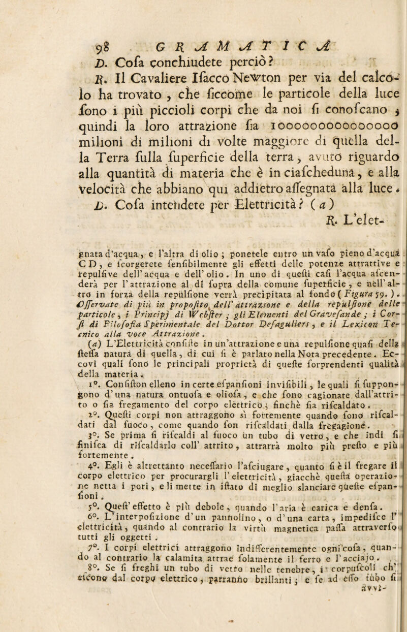 D. Cofa conchiudete perciò? R, Il Cavaliere Ifaccò Necton per via del calco¬ lo ha trovato , che ficcome le particole della luce fono i più piccioli corpi che da noi fi conofcano $ quindi la loro attrazione fi a iooooooooooòoooo milioni di milioni di volte maggiore di quella del¬ la Terra filila fuperficie della terra, avuto riguardo alla quantità di materia che è in ciafchedunà 5 e alla Velocità che abbiano qui addietroafTegnata alla luce* Cofa intendete per Elettricità ? ( a ) R. L’det¬ onata d’acqua, e l’altra di olio ; ponetele entro un vafo pieno d’acqua CD, e icorgerete fenfibilmente gli effetti delle potenze attrattive e ïepulfive dell’acqua e dell’olio. In uno di quelli cali l’acqua afcen- derà per l’attrazione al di fopra della comune fuperficie, e nell’al¬ tro in forza della repulfione verrà precipitata al fondò ( Figura $9. ). £)fervute di piu in propofito dell'attrazione e della repulfione delle particole, i Principj di Webflcr ■ gli'Elementi del Gravefan de ; i C or- fl di Fllofofia Sperimentale del Dottor Defaguliers , e il Lexicon Te¬ cnico alla voce Attrazione . (a) L’Elettricità confide in un’attrazione e una repulfione quafi dell? fleffa natura di quella, di cui fi è parlato nella Nota precedente. Ec¬ covi quali fonò le principali proprietà di quelle forprendenti qualitàJ della materia. i°. Confifion elleno in certe efpanfioni invifibili , le quali fi fuppon- gono d’una natura ontuofa e oliofa, e che fono cagionate dall’attri¬ to o fia fregamento del corpo elettrico^ finche fia rifcaldato . 20. Quelli corpi non attraggono s'i fortemente quando fono ribal¬ dati dal fuoco, come quando fon ribaldati dalla fregagione. 3°. Se prima fi ribaldi al fuoco un tubo di vetro, e che indi fi< finifca di ribaldarlo coll’ attrito, attrarrà molto più predo e più fortemente . 4°. Egli è altrettanto neceffario l’afciugare, quanto fi è il fregare il corpo elettrico per procurargli l’elettricità, giacche quella operazio¬ ne netta i pori, dimette in illato di meglio slanciare gùefte efpan-- filoni . 5°. Quell’ effetto è più debole, quando l’aria è carica e denfa. 6°. L’interpofizione d’un pannolino, o d’una carta, impedifce P elettricità, quando al contrario la virtù magnetica paffa attraverfo*- tutti gli oggetti . 7°- I corpi elettrici attraggono indifferentemente ogni cofa, quan- ; do al contrario la calamita attrae blamente il ferro e l’acciajo. 8°. Se fi freghi un tubo di vetro nelle tenebre, i corpufcoli ch’,‘ cleono dal corpò elettrico, parranno brillanti ; e fe ad elfo tubo fili üwi-