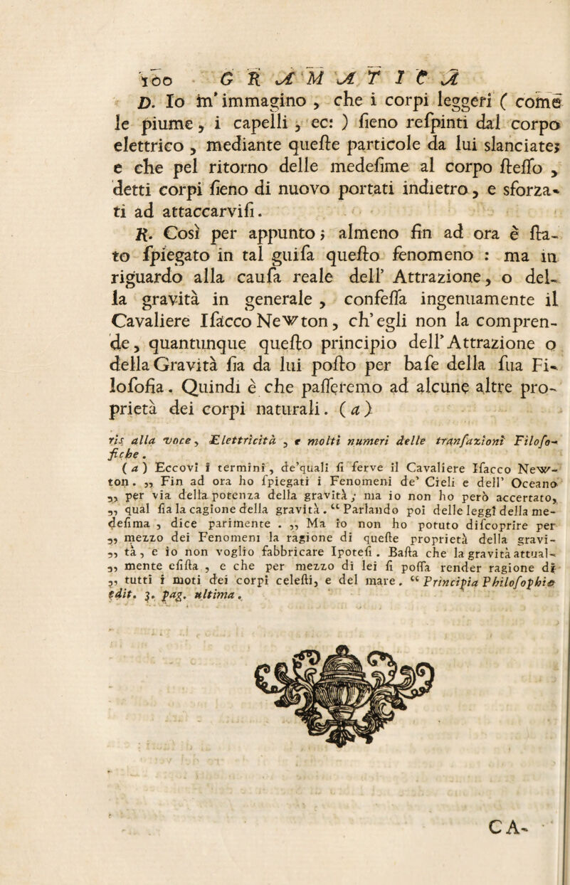 jD. Io in* immagino , che i corpi leggeri ( come le piume, i capelli , ec: ) fieno refpinti dal corpo elettrico , mediante quelle particole da lui slanciate, e che pel ritorno delle medefime al corpo fteffo , detti corpi fieno di nuovo portati indietro, e sforza* ti ad attaccarvifi. K- Così per appunto, almeno fin ad ora è fia¬ to fpiegato in tal guifa quello fenomeno : ma m riguardo alla caufa reale dell5 Attrazione, o del¬ la gravità in generale , confeffa ingenuamente il Cavaliere Ifacco Necton, ch’egli non la compren¬ de, quantunque quello principio dell’Attrazione o della Gravità fia da lui pollo per bafe della fua Fi* lofofia. Quindi è che palTeremo ad alcune altre pro¬ prietà dei corpi naturali. ( a ) ris alla voce , <Elettricità , e molti numeri delle tran fazioni Filofo- fiçhe. (a) Eccovi ì termini, de’quali fi ferve il Cavaliere ïfacco New¬ ton. ,, Fin ad ora ho fpiegati i Fenomeni de’ Cieli e dell’ Oceano xx per via della potenza della gravità; ma io non ho però accertato, „ qual fia la cagione della gravità.ct Parlando poi delle leggi della me- defima , dice parimente . ,, Ma io non ho potuto difcoprire per mezzo dei Fenomeni la ragione di quelle proprietà della gravi- „ tà, e io non voglio fabbricare Ipotefi . Balla che la gravità attuai- 3, mente clìlla , e che per mezzo di lei fi pofifa render ragione di v tutti i moti dei corpi celelli, e del mare. “ Principia Vhìlofophìtt edit. j. pag, ultima. C A*