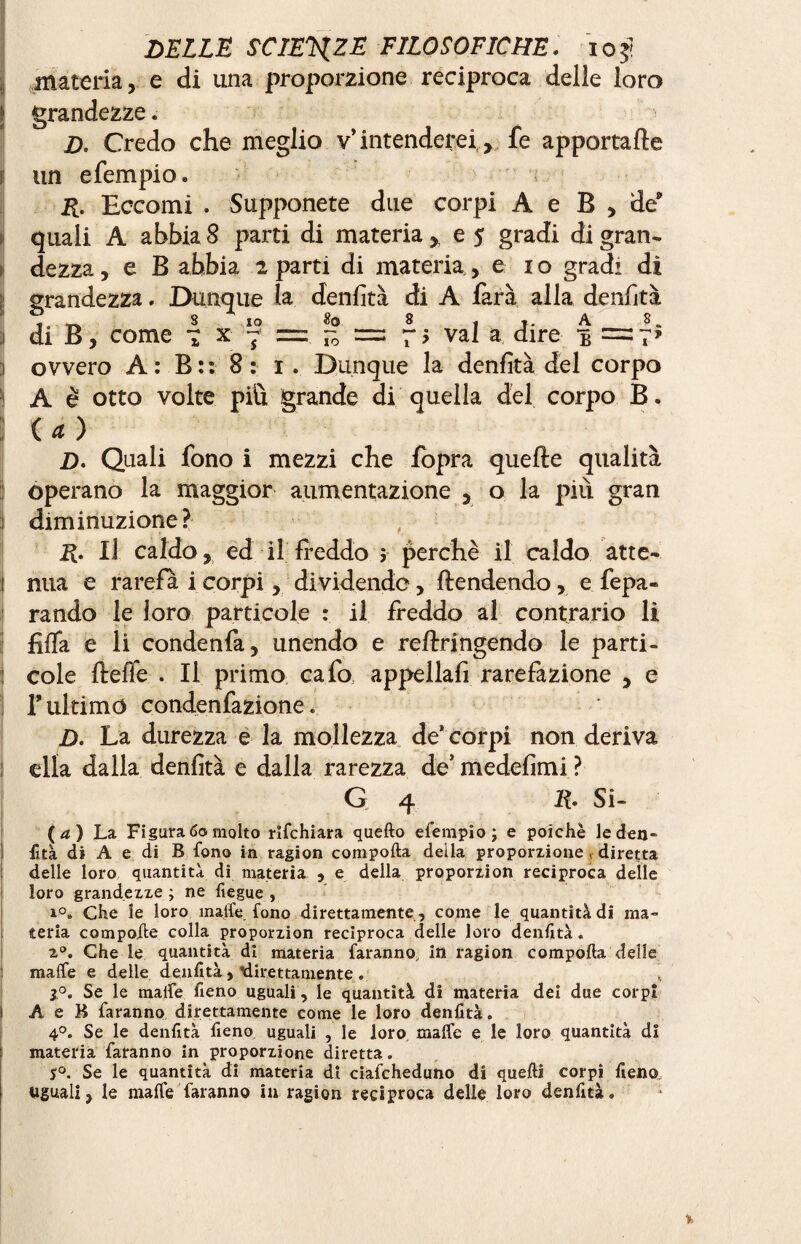 materia, e di una proporzione reciproca delle loro grandezze « D. Credo che meglio v’intenderei , fe apportafle un e Tempio » R. Eccomi . Supponete due corpi A e B , de quali A abbia 8 parti di materia, e 5 gradi di gran¬ dezza , e B abbia 2 parti di materia, e io gradi di il grandezza. Dunque la denfità di A farà alla denfità 3 di B, come 7 x 7 = - = 7$ vai a dire 3 ovvero A : B : : 8: 1 . Dunque la denfità del corpo i A è otto volte più grande di quella del corpo B. ] U) D. Quali fono i mezzi che fòpra quelle qualità operano la maggior aumentazione , o la più gran diminuzione? 2^. Il caldo, ed il freddo i perchè il caldo atte- 1 nua e rarefa i corpi, dividende, flendendo, e fepa- rando le loro particole : il freddo al contrario li fiffa e li condenfa, unendo e reflringendo le parti - : cole fleffe . Il primo cafo appellafi rarefazione , e f'ultimo condenfazione » D. La durezza e la mollezza de* corpi non deriva ella dalla denfità e dalla rarezza de’ medefimi ? G 4 11 Si- (a) La, Figuralo molto rifehiara quello efempio; e poiché leden- : fità di A e di B fono in ragion compofta deila proporzione diretta delle loro quantità di materia , e della proporzion reciproca delle loro grandezze ; ne Itegue , i°. Che le loro maife. fono direttamente , come le quantità di ma¬ teria compolle colla proporzion reciproca delle loro denfità. 20. Che le quantità di materia faranno, in ragion compofta deile maife e delle denfità,’direttamente. 1°. Se le maife fieno uguali, le quantità di materia dei due corpi A e B faranno direttamente come le loro denfità. 4°. Se le denfità fieno uguali , le loro maife e le loro quantità di materia faranno in proporzione diretta. S°. Se le quantità di materia di ciafcheduno di quelli corpi fieno ì uguali, le maife faranno in ragion reciproca delle loro denfità.