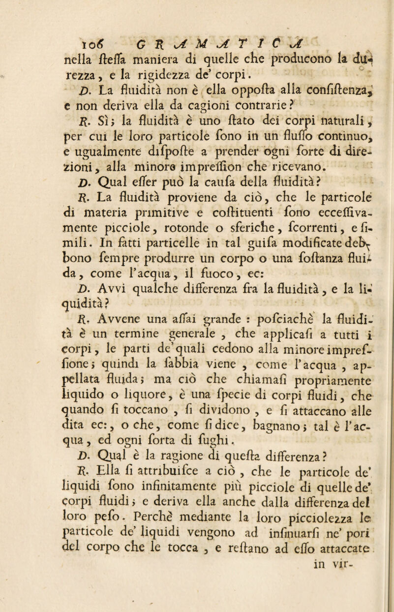 ïo6 Gn^M^rïCv€ nella fteffa maniera di quelle che producono la dil4 rezza , e la rigidezza de’ corpi. D. La fluidità non è ella oppofta alla confluenza, e non deriva ella da cagioni contrarie? 2£. Sì la fluidità è uno flato dei corpi naturali, per cui le loro particole fono in un fluffo continuo, e ugualmente difpofle a prender ogni forte di dire¬ zioni, alla minore impreffion che ricevano. D- Qual efler può la caufa della fluidità? ;R. La fluidità proviene da ciò, che le particole di materia primitive e coftituenti fono eccefliva- mente picciole, rotonde o sferiche, fcorrenti, e fi¬ ntili. In fatti particelle in tal guifa modificate deb^ bono fempre produrre un corpo o una foftanza flui£ da, come l’acqua, il fuoco, ec: D. Avvi qualche differenza fra la fluidità, e la li* Ü. Àvvene una affai grande : pofciachè la fluidi¬ tà è un termine generale , che applicafi a tutti i corpi, le parti de’quali cedono alla minore imprefi¬ fone, quindi la làbbia viene , come l’acqua , ap¬ pellata fluida 5 ma ciò che chiamali propriamente liquido o liquore, è una fpecie di corpi fluidi, che quando fi toccano , fi dividono , e fi attaccano alle dita ec:, oche, come fi dice, bagnano > tal è l’ac¬ qua , ed ogni forta di fughi. jD. Qu^l è la ragione di quella differenza ? K. Ella fi attribuire a ciò , che le particole de’ liquidi fono infinitamente più picciole di quelle de* corpi fluidi > e deriva ella anche dalla differenza dei loro pefo. Perchè mediante la loro picciolezza le particole de’ liquidi vengono ad infinuarfi ne’ pori del corpo che le tocca , e reftano ad elio attaccate in vir-