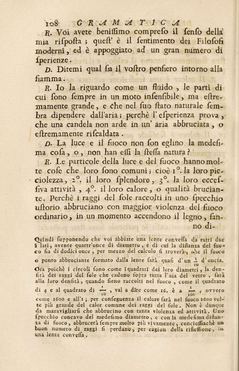 r. Vói avete benilflmo comprefo il fenfo della mia rifpofta ; queft* è il fentimento dei Filofofi moderni, ed è appoggiato ad un gran numero di Iperienze. D. Ditemi qual fia il voftro penfiero intorno alla fiamma. R. Io la riguardo come un fluido , le parti di cui fono Tempre in un moto infenfibile, ma eflre- inamente grande, e che nel fuo flato naturale fem- bra dipendere dall’aria $ perchè f efperienza prova , che una candela non arde in un’ aria abbruciata , o eftremamente rifcaldata. /). La luce e il fuoco non fon eglino la medefi- ma cofa, o, non han efli la ftefla natura? R. Le particole della luce e del fuoco hanno mol¬ te cofe che loro fono comuni 5 cioè i°. la loro pie-; • ciolezza, 20. il loro fplendore, 30. la loro eccef- Ava attività , 40. il loro calore, o qualità brucian¬ te. Perchè i raggi del fole raccolti in uno {pecchia uftorio abbruciano con maggior violenza del fuoco ordinario, in un momento accendono il legno, fan¬ no di- Quindi fuppoìiendo che voi abbiate ima lente convella da tutti due S lati, avente quattr’once di diametro, e di cui la diflanza del fuo¬ co fia di dodici once , per mezzo del calcolo fi troverà-, c-he il fuoco o punto abbruciante formato dalla lente farà quafi d’un J. d’oncia. IO Ora poiché i circoli fono come i quadrati dei loro diametri, la den- fità dei raggi del fole che cadono l'opra tutta l’aia del vetro , farà alla loro denfità, quando lìeno raccolti nel fuoco , come il quadrato di 4 e al quadrato di «—■ , vai a dire come iC.cz d— , ovvero to ióo come 1600 e all’r ; per confeguenza il calore farà nel fuoco 1600 vol¬ te più grande del calor comune dei raggi del fole . Non è dunque da maravigliarfi che abbrucino con tanta violenza ed attività. Uno fpecchio concavo del medefimo diametro, e conia medelìma diftan- za di fuoco, abbrucerà fempre molto piu vi vamente , conciolfiachè un buon numero di raggi fi perdano, per cagion della rifleflìone, in una lente convella ,