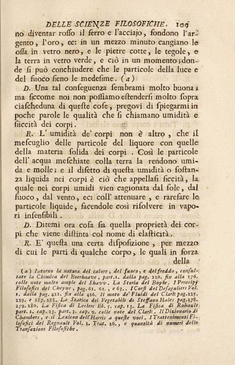 no diventar rollo il ferro e lacciap, fondono Tar¬ gento, Toro, ec: in un mezzo minuto cangiano le olla in vetro nero, e le pietre cotte, le tegole, e la terra in vetro verde, e ciò in un momento ; don¬ de fi può conchiudere che le particole della luce e del fuoco fieno le medefime. ( a ) D. Una tal confeguenza fembrami molto buona 5 ma ficcome noi non polliamo eftenderfi molto fopra ciafcheduna di quelle cofe, pregovi di fpiegarmi in poche parole le qualità che fi chiamano umidità e fiiccità dei corpi. R. L’ umidità de’ corpi non è altro , che il mefcuglio delle particole del liquore con quelle della materia folida dei corpi . Così le particole dell’ acqua mefehiate colla terra la rendono umi¬ da e molle ; e il difètto di quella umidità o foftan- za liquida nei corpi è ciò che appella fi liceità, la quale nei corpi umidi vien cagionata dal fole, dal fuoco, dal vento, ec: coll’ attenuare , e rarefare le particole liquide, facendole così rifolvere in vapo¬ ri infenfibili. D. Ditemi ora cofa fia quella proprietà dei cor¬ pi che viene dilìinta col nome di elallicità. R. E’ quella una certa difpofizione , per mezzo di cui le parti di qualche corpo, le quali in forza della ' ( a ) Intorno la natura del caloredel fuoco, e del freddo , confai*=• tate la Chimica del Boerhaave , part.i. dalla pag. 2.20. fin alla 276» colle note molto ample del Shavv. La Storia del Boyle. I Prtncipj Filofofici del Cheync , pag. 61. 62., e 63.. iCorfi del Defaguliers VoL 1. dalla pag. 421. fin alla 426. Il moto de'Fluidi del Clark pag.zzy. 22 9. e 287.288.. La Statica dei Vegetabili di S teff ano Hales pag.xjl. 279.280. La Fifica di Leclerc lib. y. cap. 13.. La Fifica di Rohault part.i. cap. 23. part. 3. cap. 9. colle note del Clark. Il Dizionario di Chambers , e il Lexicon dell'Harris a que fie voci. I Trattenimenti Fi~ lofofici del Régnault Vol., i. Trat. 26., e quantità di numeri delle Tranfazioni Filofofiche.