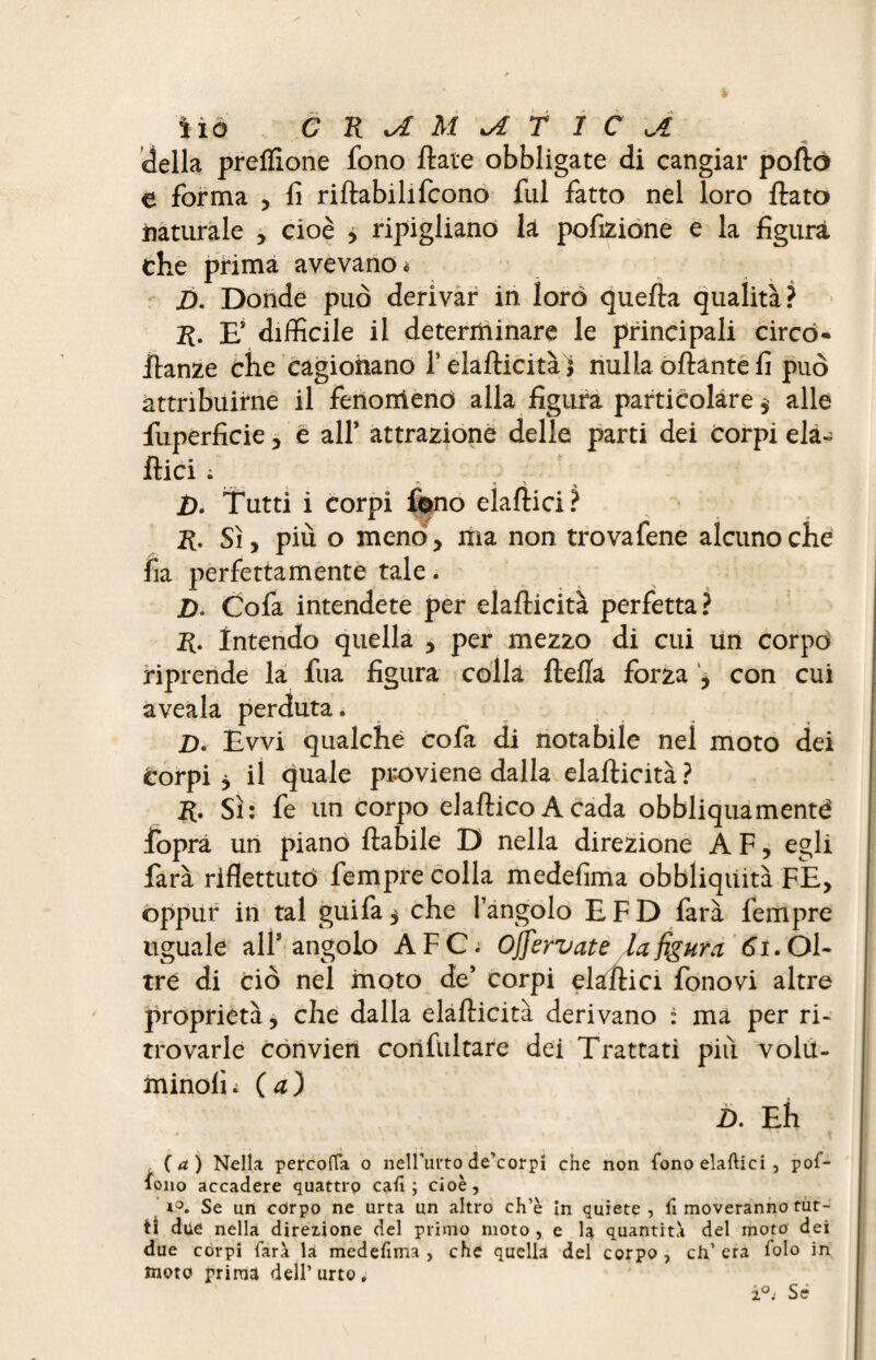 della preflione fono ftate obbligate di cangiar pollò e forma , fi riftabilifcono fui fatto nel loro flato naturale , cioè y ripigliano là pofizione e la figura che prima avevano * £>. Donde può derivar in loro quella qualità? r. Es difficile il determinare le principali circo- flanze che cagionano f elaflicità j nulla oftante fi può attribuirne il fenomeno alla figura particolare $ alle fuperficie , e all’ attrazione delie parti dei corpi eia- Ilici ; '• -* ' % D. Tutti i corpi fono elaftici? R. Sì y più o meno, ma non trovafene alcuno che fia perfettamente tale. 2). Cofa intendete per elaflicità perfetta? R. intendo quella , per mezzo di cui un corpo riprende la fua figura colla flelîa forza , con cui aveala perduta. D. Evvi qualche cofa di notabile nel moto dei corpi j il quale proviene dalla elaflicità ? R. Sì: fe un corpo elaftico A cada obbliquamenté foprà un piano ftabile D nella direzione A F, egli farà riflettuto fempre colla medefima obbliqüità FE> oppur in tal guifa$ che l’angolo EFD farà fempre uguale all’angolo A F Ci Offervate la figura 61. Ol¬ tre di ciò nel moto de’ corpi elaftici fonovi altre proprietà, che dalla elaflicità derivano : ma per ri¬ trovarle convien confultare dei Trattati più volu- minolì i ( a ) D. Eh (a) Nella percofla o nell’urto de’corpi che non fono elaftici, pof- ono accadere quattro caft ; cioè, i°. Se un corpo ne urta un altro ch’è in quiete , fi moveranno tut¬ ti due nella direzione del primo moto , e la quantità del moto dei due corpi farà la medefima, che quella del corpo, ch’era folo in moto prima dell’urto. i°j Sé