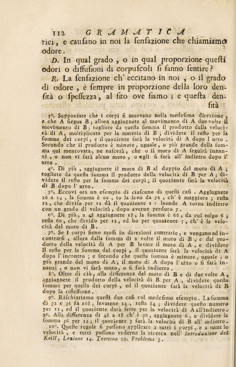 rici, e caufano in noi la fenfazione che chiamiamo* odore. Z). In qual grado , o in qual proporzione quelli odori o diffufioni di corpufcoli fi fanno fentire ? R. La fenfazione eh’ eccitano in noi , o il grado di odore , è fempre in proporzione della loro den- fìtà o fpeflezza, al fito ove liamo > e quella den- ■ ' - - ‘ ftà 3°. Supponiate che 1 corpi fi muovano nella medefima direzione, e che A fiegua B; allora aggiugnete al movimento di A due volte il movimento di B ; togliete da quella fomma il prodotto della veloci¬ tà di A, moltiplicata per la materia di B ; dividete il refto per la fomma dei corpi, e il quoziente farà la velocità di A dopo 1 urto „ Secondo che il prodotto è minore, uguale, o più grande della fom¬ ma qui mentovata, ne nafeerà , che o il moto di A feguirà innan¬ zi , o non vi farà alcun moto , o «gli fi farà all’ indietro dopo 1* urto . 4°. Di più , aggiugnete il moto di B al doppio del moto di A ; togliete da quella fomma il prodotto della velocità di B per A ; di¬ videte il refto per la fomma dei corpi • il quoziente farà la velocità di B dopo T urto. 5°. Eccovi ora un efempio di ciafeuno di quefti cali . Aggiugnete i6 a 24 , la fomma è 60 , io la levo da 72 , eh’ è maggiore ; refta 32, che divifo per 12 dà il quoziente 1 : laonde A torna indietro con un grado di velocità, dopo averne perduto 7. 6°. Di più, a 4.8 aggiugnete 18, la fomma è 66 , da cui tolgo 6 * refta 60, che divido per iz, ed ho per quoziente y , eh’ è la velo¬ cità del moto di B. 7°. Se i corpi fieno modi in direzioni contrarie, e vengano ad in¬ contrarli , allora dalla fomma di 2 volte il moto di B , e dal pro¬ dotto della velocità di A per B levate il moto di A , e dividete il refto per la fomma dei corpi , il quoziente farà la velocità di A dopo l’incontro ; e fecondo che quella fomma è minore, uguale , o più grande del moto di A, il motu di A dopo 1’urto o fi farà in¬ nanzi , o non vi farà mqto, o fi farà indietro. 83. Oltre di ciò, alla differenza del moto di B e di due volte A, aggiugnete il prodotto della velocità di B per A , dividete quella fomma per quella dei corpi , ed il quoziente farà la velocità di B dopo la rifleftìone. 9°. Rifchiariarno quefti due cafi col medefimo efempio. La fomma di 72 e 3C fa 108 ; levatene 24 , refta 84 ; dividete quello numero per 12, ed il quoziente darà fette per la velocità di A all’indietro . 2°. Alla differenza di 48 a 18 eh’ è 30, aggiugnete 6, e dividete la fomma 36 per 12; il quoziente 3 farà la velocità di B all’ indietro. i°°* Quelle regole fi poffono applicare a tutti i corpi , e a tutte le velocità , e tutti poffono vederne la ricerca nell’ Introduzione del Keill, Lezione 14. Teorema 29. Problema 3..