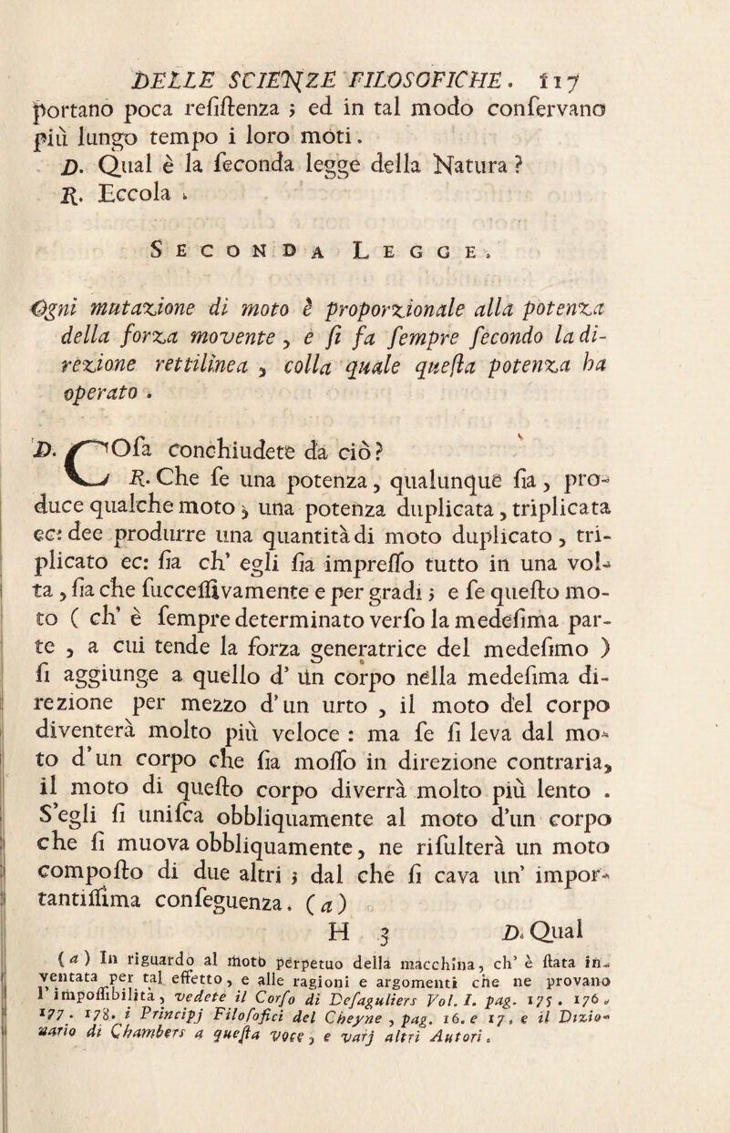 portano poca renitenza 5 ed in tal modo confervano più lungo tempo i loro moti. D. Qual è la feconda legge della Natura ? R. Eccola k Seconda Legge, Cgnì mutazione di moto è proporzionale alla potenza della forza movente, e fi fa fempre fecondo la di¬ rezione rettilinea , colla quale quefla potenza ha operato . /^Ofa Conchiudete da ciò? V—/ R. Che fe una potenza, qualunque ha, pro¬ duce qualche moto $ una potenza duplicata, triplicata ec: dee produrre una quantità di moto duplicato, tri¬ plicato ec: fi a eh’ egli ha impreco tutto in una voh ta , ha che baccelli vamente e per gradi > e fe quello mo¬ to ( eh’ è fempre determinato verbo la medebma par¬ te , a cui tende la forza generatrice del medehmo ) _ V-/ 0 fi aggiunge a quello d’ Un corpo nella medehma di¬ rezione per mezzo d’un urto , il moto del corpo diventerà molto più veloce : ma fe h leva dal mo* to d un corpo che ha mollo in direzione contraria, il moto di quello corpo diverrà molto più lento . S egli h unifea obbliquamente al moto d’un corpo che h muova obbliquamente, ne ribalterà un moto compollo di due altri 1 dal che h cava un’ impor* tantilfima confeguenza. (a) 0 H 3 D, Qual (a) In riguardo al motto perpetuo della macchina, eh’ è fiata in« ventata per tal effetto, e alle ragioni e argomenti che ne provano 1 imponibilità, vedete il Corfo di Vefaguliers Vol. I. pag. . 176 1 1?7 • *7 8.» i Principj Fìlofofici del Cbeyne , pag. 16. e 17, e il Vizio* mrio di Chambers a yuejìa e varj altri Autori,