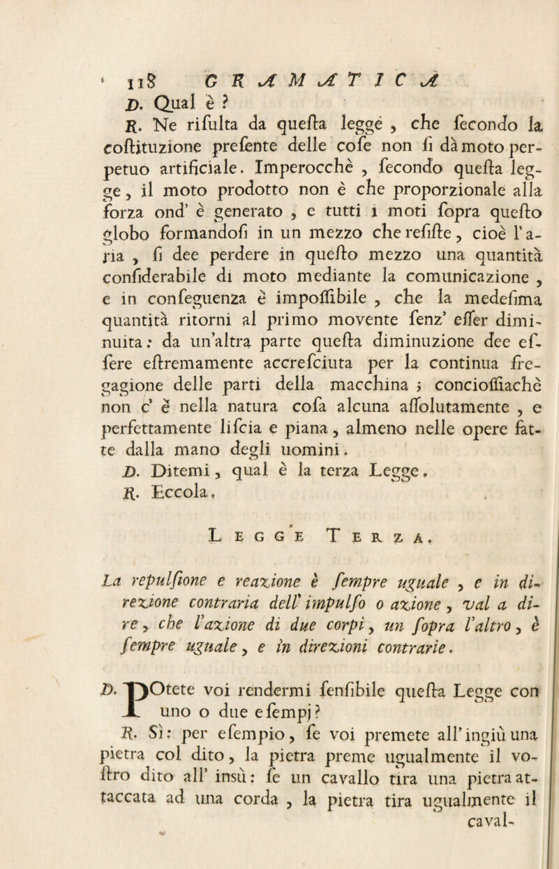 D. Qual è ? K. Ne rifulta da quella leggé , che fecondo la coftituzione prelènte delle cofe non fi dà moto per¬ petuo artificiale. Imperocché , fecondo quella leg¬ ge 5 il moto prodotto non è che proporzionale alla forza ond’ è generato , e tutti a moti fopra quello globo formandofi in un mezzo che refille , cioè Y a- ria , fi dee perdere in quello mezzo una quantità confiderabile di moto mediante la comunicazione , e in confeguenza è impolfibile , che la medefima quantità ritorni al primo movente fenz’ elfer dimi¬ nuita.* da un’altra parte quella diminuzione dee ef- fere ellremamente accrefciuta per la continua fre¬ gagione delle parti della macchina j conciolfiachè non c è nella natura cofa alcuna alTolutamente , e perfettamente lifcia e piana, almeno nelle opere fat¬ te dalla mano degli uomini. D. Ditemi, qual è la terza Legge, Eccola, Legge Terza. La repulsone e reazione è fempre uguale , e in du rezione contraria dell'impulfo o azione, vai a di¬ re , che fazione di due corpi, un fopra l altro, è fempre uguale, e in direzioni contrarie. D- T)Otete voi rendermi fenfibile quella Legge con A uno o due elèmpj? R. Sì: per efempio, fe voi premete all’ingiù una pietra col dito, la pietra preme ugualmente il vo- llro dito all’ insù : fe un cavallo tira una pietra at¬ taccata ad una corda , la pietra tira ugualmente il cavai-