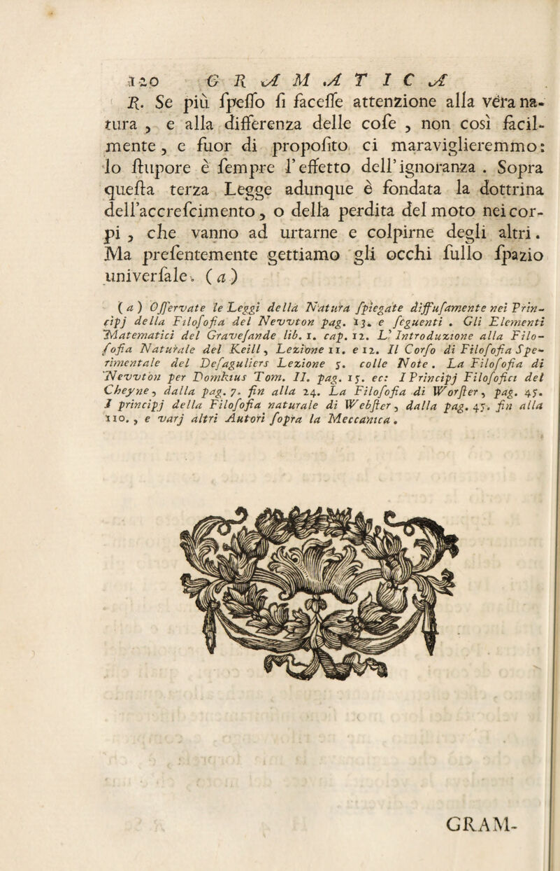 R. Se più fpeffo fi fa celle attenzione alla véra na¬ tura 5 e alla differenza delle cofe , non così fàcil¬ mente, e fuor di proposto ci maraviglieremmo: Io ftupore è fempre l’effetto dell’ignoranza . Sopra quella terza Legge adunque è fondata la dottrina dellaccrefcimento 5 o della perdita del moto nei cor¬ pi y che vanno ad urtarne e colpirne degli altri. Ma prefentemente gettiamo gli occhi follo fpazio univerfale. (a) (a) Ofiervate le Leggi della 'Natura [piegate diffufamcnte nei Pria- cip j della Filosofia del Newton pag. 13. e fcguenti . Gli Flementì Matematici del Gravefande lib.i. cap. il. L’Introduzione alla Filo¬ fofia Naturale del Keill, Lezione ir. e iz. Il Corfo di Filofofia Spe¬ rimentale del Defaguliers Lezione y. colle Note. La Filofofia di Newton per Fomkius Tom. 11. pag. iy. ec: IPrincipj Filofofici del Cheyne, dalla pag. 7, fin alla 24. La Filofofia di Worfler, pag. 4$. J principj della Filofofia naturale di W e b fier, dalla pag. 45. fin alla no,, e varj altri Autori fopra la Meccanica. GRAM-