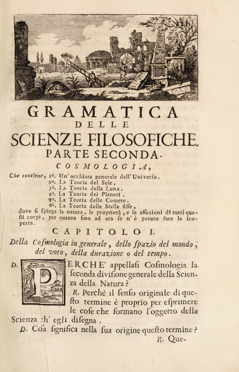 GR AMATIC A DELLE SCIENZE FILOSOFICHE. PARTE SECONDA- COSMOLOGIA, Che contiene, io. Un’occhiata generale dell5 Uni verfo » 20. La Teoria del Sole* 3°. La Teoria della Luna. 4°. La Teoria dei Pianeti . f°. La Teoria delle Comete. ^ La Teoria delle Stelle fi fife, dove fi fpìega la natura, le proprietà , e le affezioni di tutti que-* fii corpi, per quanto fino ad ora fe n’ è potuto fare la fico-* perta. CAPITOLO I. Della Cofmologìa in generale y dello fpdzi.o del mondo 3 del voto, della dur azione o del tempo. ERICHE’ appellai] Cofmologia la feconda divisone generale della Scien¬ za deila Natura ? R. Perchè il fenfo originale di que¬ llo termine è proprio per efprimere le cofe che formano foggetto della Scienza :V egli difegna . D. Coa lignifica nella fua origine quello termine ? , R. Que-