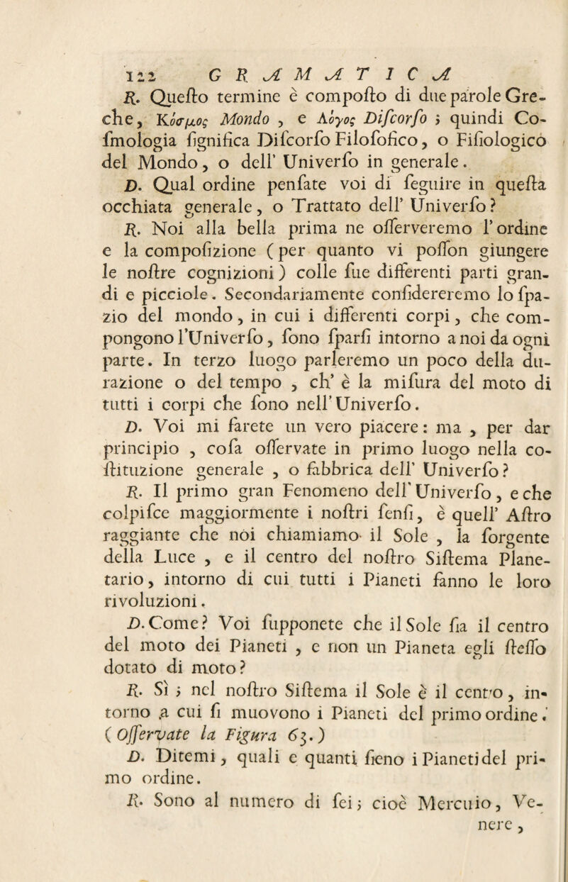 r. Quello termine è comporto di due parole Gre¬ che, Kô<riJL0ç Mondo , e Abyog Difcorfo quindi Co- fmologia lignifica Difcorfo Fiiofortco, o Fifiologico del Mondo, o delf Univerfo in generale. D* Qual ordine penfate voi di feguire in quella occhiata generale, o Trattato dell’ Univerfo? R. Noi alla bella prima ne offerveremo bordine e la compofizione ( per quanto vi polìon giungere le nortre cognizioni ) colle fue differenti parti gran¬ di e picciole. Secondariamente confidereremo lo fpa- zio del mondo, in cui i differenti corpi, che com¬ pongono l’Univerfo, fono fparfi intorno a noi da ogni parte. In terzo luogo parleremo un poco della du- razione o del tempo , eh’ è la mifura del moto di tutti i corpi che fono nell’Univerfo. D. Voi mi farete un vero piacere : ma , per dar principio , cofa offervate in primo luogo nella co¬ rti tuz ione generale , o fabbrica dell’ Univerfo ? R. Il primo gran Fenomeno dell' Univerfo, e che colpifce maggiormente i noftri fenfi, è quell’ Artro raggiante che noi chiamiamo- il Sole , la forgente della Luce , e il centro del nortro Sirtema Plane¬ tario, intorno di cui tutti i Pianeti fanno le loro rivoluzioni. D.Come? Voi fupponete che il Sole fia il centro del moto dei Pianeti , e non un Pianeta egli Hello dotato di moto? R. Sì ; nel nortro Sirtema il Sole è il centro, in¬ torno ,a cui fi muovono 1 Pianeti del primo ordine ( Offervate la Figura 63.) D. Ditemi, quali e quanti fieno i Pianeti del pri¬ mo ordine. Irt Sono al numero di fei 5 cioè Mercuio, Ve¬ nere ,