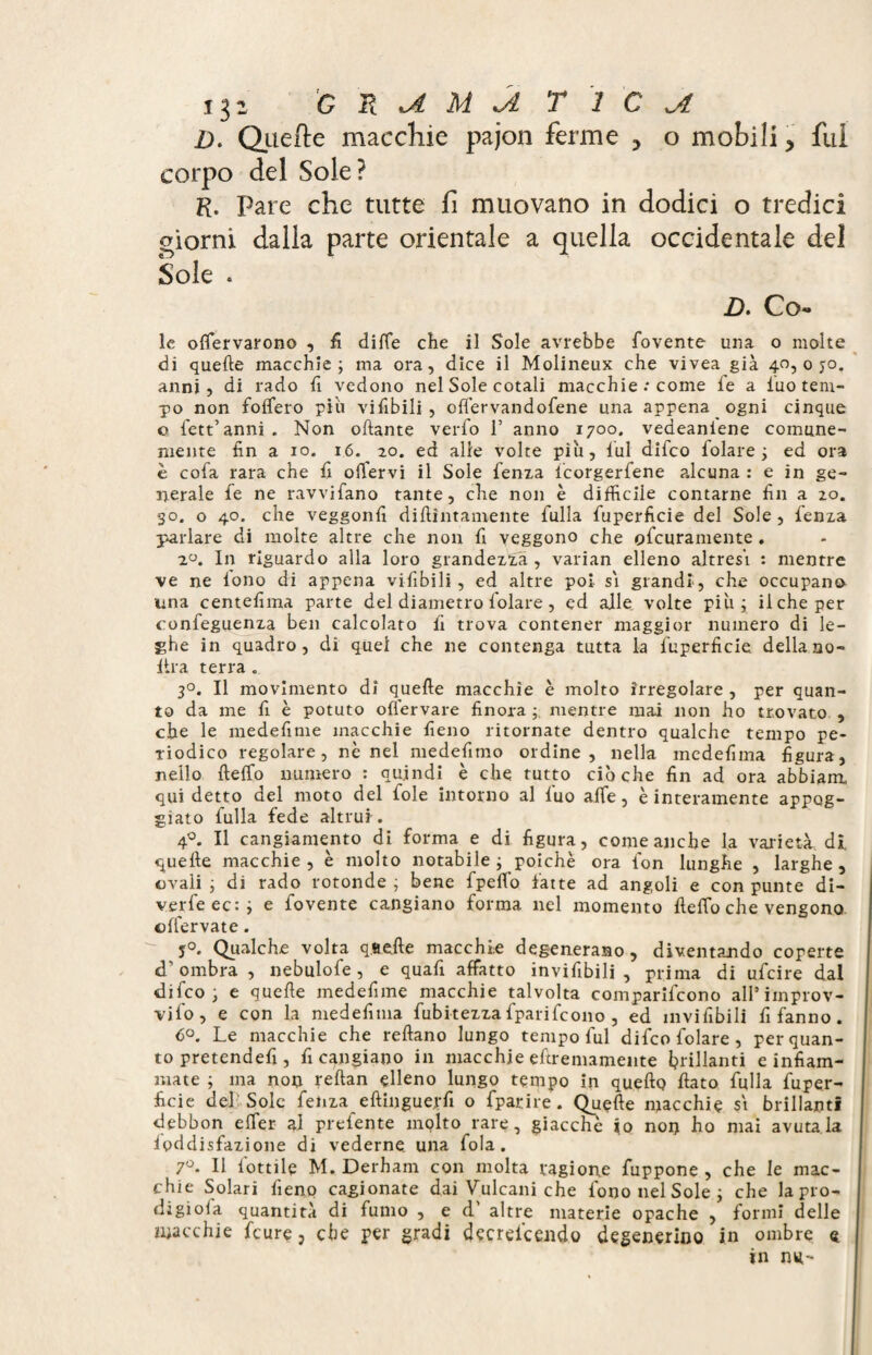 D. Que de macchie pajon ferme > o mobili > fui corpo del Sole? R. Pare che tutte fi muovano in dodici o tredici giorni dalla parte orientale a quella occidentale del Sole . D. Co¬ le olfervarono , fi diffe che il Sole avrebbe fovente una o molte di quelle macchie; ma ora, dice il Molineux che vivea già 40,070. anni, di rado fi vedono nel Sole cotali macchie : come fe a iuo tem¬ po non fodero pili vifibili , oflervandofene una appena ogni cinque o fett’ anni . Non oliarne verfo 1’ anno 1700. vedeaniene comune¬ mente fin a io. 16. 20. ed alle volte piu, lui difco folate; ed ora è cofa rara che fi oiTervi il Sole fenxa icorgerfene alcuna : e in ge¬ nerale fe ne ravvifano tante, che non è difficile contarne fin a 20. *30. o 40. che veggonfi didimamente fulla fuperficie del Sole, fenxa parlare di molte altre che non fi veggono che ofcuramente . 2°. In riguardo alla loro grandezza , varian elleno altresì : mentre ve ne fono di appena vifibili, ed altre poi si grandi, che occupano una centefima parte del diametro folate, ed alle volte più; il che per confeguenxa ben calcolato fi trova contener maggior numero di le¬ ghe in quadro, di quei che ne contenga tutta la fuperficie della no- lira terra. 3°. Il movimento di quelle macchie è molto irregolare , per quan¬ to da me fi è potuto oflervare finora mentre mai non ho trovato , che le medefime macchie fieno ritornate dentro qualche tempo pe¬ riodico regolare, nè nel medefimo ordine, nella mcdefima figura, nello fteffo numero : quindi è che tutto ciò che fin ad ora abbiam. qui detto del moto del fole intorno al fuo affé, è interamente appog¬ giato fulla fede altrui . 4°. Il cangiamento di forma e di figura, come anche la varietà di quelle macchie, è molto notabile ; poiché ora fon lunghe , larghe, ovali ; di rado rotonde ; bene fpeflo fatte ad angoli e con punte di- verfeec:; e fovente cangiano forma nel momento Hello che vengono offervate. j°. Qualche volta qaelle macchie degenerano, diventando coperte d’ombra , nebulofe, e quafi affatto invifibili , prima di ufcire dal difco; e quelle medefime macchie talvolta comparifcono all*improv- v i lo , e con la me de fi tua fubitezza fparifcono , ed invifibili fi fanno . 6°. Le macchie che rellano lungo tempo fui difco folate, per quan¬ to pretende!!, fi cangiano in macchie eftremamente brillanti e infiam¬ mate ; ma non rellan elleno lungo tempo in quello fiato fulla Super¬ ficie del Sole fenxa eftinguerfi o fparire. Quelle macchie si brillanti debbon efler al prefente molto rare, giacché io non ho mai avutala ioddisfaxione di vederne una fola. 7°. Il lottile M. Derham con molta ragione fuppone , che le mac¬ chie Solari fieno cagionate dai Vulcani che fononelSole; che lapro- digiola quantità di fumo , e d’ altre materie opache , formi delle macchie fcure, che per gradi decreicendo degenerino in ombre « in ntt-