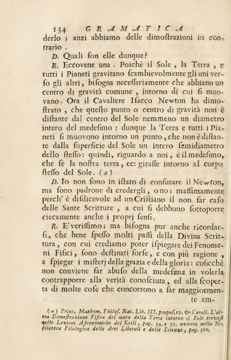 derlo > anzi abbiamo delle dimoHrazioni in con¬ trario . 2). Quali fon elle dunque? R. Eccovene una . Poiché il Sole , la Terra , e tutti i Pianeti gravitano fcambievolmente gli uni ver- fo sii altri, bifosna neceflariamente che abbiano un centro di gravità comune , intorno di cui fi muo¬ vano . Ora il Cavaliere Ifacco Newton ha dimo- hrato , che quello punto o centro di gravità non è dillante dal centro del Sole nemmeno un diametro intero del medefimo : dunque la Terra e tutti i Pia¬ neti fi muovono intorno un punto, che non è dillan¬ te dalla fuperficie del Sole un intero femidiametro dello hello: quindi, riguardo a noi, è il medefimo, che fè la nohra terra, ec: girafie intorno al corpo hello del Sole. (a) D. Io non fono in ihato di confutare il Necton, ma fono padrone di credergli, onoj malfimamente perch’ è difdicevole ad unCrifliano il non far cafo delle Sante Scritture , a cui fi debbono fottoporre ciecamente anche i proprj fenfi. R. E’verilTimoj ma bifogna pur anche ricordar- fi, che bene fpefio molti paifi della Divina Scrit¬ tura, con cui crediamo poter ifpiegare dei Fenome¬ ni Filici, fono dehinati forfè, e con piu ragione , a fpiegar i miherj della grazia e della gloria : coficchè non conviene far abufo della medesima in volerla contrapporre alla verità conofciuta, ed alla fcoper- ta di molte cofe che concorrono a far maseiormen- te am- ( a ) Trine. Mathcm. Thilof. Nat. Lib. 111. propof.il. iy Corali. L'al¬ tra Dimojìrazione Fifica del moto della Terra intorno il Sole trovafl ■nelle Lezioni Afironorrùche del Keill, pag. 34. e jj. ovvero nella Bi¬ blioteca Filo logica delle Arti Liberali e delle Scienxc 3 lag. 300,