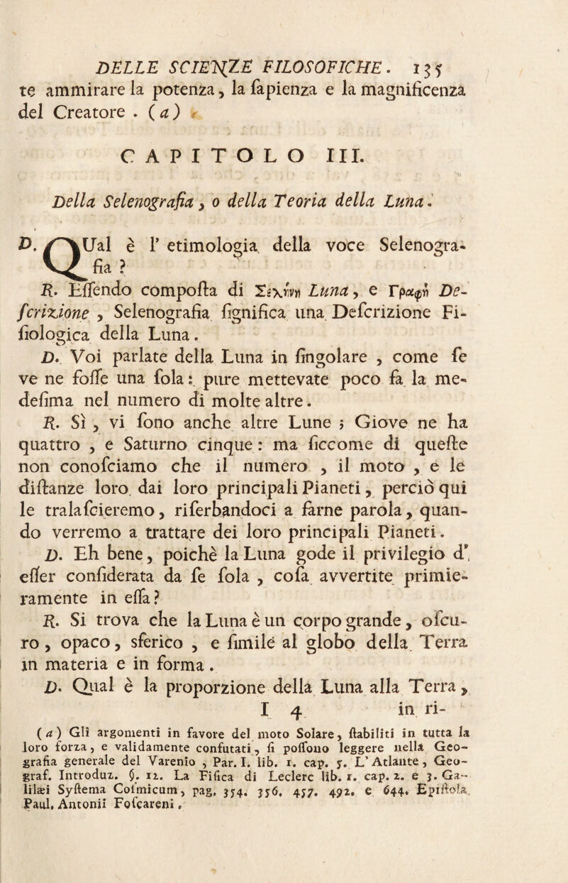 te ammirare la potenza, la fapienza e la magnificenza del Creatore . ( a ) * CAPITOLO III. Della Selenografia} 0 della Teoria della Luna. /^\Ual è T etimologia della voce Selenogra- V^fia? R- Eflendo comporta di Té\m Luna, e rp«<pn De- finzione y Selenografia lignifica una Definizione Fi- fiologica della Luna. D» Voi parlate della Luna in {ingoiare , come fé ve ne forte una fola : pure mettevate poco fa la me¬ de firn a nel numero di molte altre. R. Sì , vi fono anche altre Lune 5 Giove ne ha quattro , e Saturno cinque : ma ficcome di quelle non conofciamo che il numero , il moto , e le diftanze loro dai loro principali Pianeti, perciò qui le tralafoieremo, riferendoci a farne parola , quan¬ do verremo a trattare dei loro principali Pianeti. £>. Eh bene, poiché la Luna gode il privilegio d* efìfer confiderata da fe fola , cofa avvertite primie¬ ramente in erta? R. Si trova che la Luna è un corpo grande , ofcu- ro, opaco, sferico , e fimilé al globo della Terra in materia e in forma. D• Qual è la proporzione della Luna alla Terra , I 4 in ri- (a) Gli argomenti in favore del moto Solare, ftabiliti in tutta la loro forxa, e validamente confutati , lì polfono leggere nella Geo¬ grafia generale del Varenio , Par. I. lib. i. cap. y. L’Atlante, Geo- graf. Introdux. $. iz. La Fifica di Ledere lib. i. cap. z. e 3. Ga~ lilæi Syftema Coi’micum, pag, 354. 356, 4*7. 4px. e 644. Epiftoìa Paul. Antonii Fofcareni,