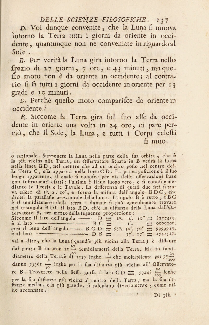 D* Voi dunque convenite, che la Luna fi muova intorno la Terra tutti i giorni da oriente in occi¬ dente , quantunque non ne conveniate in riguardo al Sole . R. Per verità la Luna gira intorno ìa Terra nello fpazio di 27 giorni, 7 ore, e 43 minuti, ma que¬ llo moto non è da oriente in occidente, al contra¬ rio fi El tytti i giorni da occidente in oriente per 13 gradi e 1 o minuti. ù. Perchè quello moto comparifce da oriente in occidente ? R. Siccome la Terra gira fui fuo alfe da occi¬ dente in oriente una volta in 24 ore, ci pare per* ciò, che il Sole, la Luna, e tutti i Corpi celelli fi muo- o tallonale. Supponete la Luna nella parte della fua orbita , che è la piu vicina alla Terra; un Olfervatore fituato in B vedrà la Luna nella linea BD, nel mentre che ad un occhio podo nel centro del¬ la Terra C, effa apparirà nella lineaCD. La prima pofizione è il luo luogo apparente , il quale lì conofce per via delle offervazionì fatte con inftrumenti efatti ; l’ultima è il fuo luogo vero ? e lì conofce me¬ diante la Teoria e le Tavole. La differenza di quelli due fiti fi tro¬ va effere di i°. 2. io, e forma la mifura deli’angolo BDC, che dicefi la parallaffe orizzontale della Luna. L’angolo B è retto , eBC è il femidiametro della terra : dunque lì può agevolmente trovare nel triangolo BDC il lato B D, ch’è la didanza della Luna dall’Of- iervatore B, per mezzo della feguente proporzione: Siccome il lato dell’angolo-D fzi *°. 2/. io ~ 82774*9* è al lato---B C ^ 1. ^ 0000000. così il feno dell’ angolo-BCD ^ 88°. yo'. 50 ^ 99999*9* è al lato-—D B ^ yy’. 27 ~ 174271°, vai a dire, che la Luna(quand’è più vicina alla Terra) è didante dal punto B intorno yy EU femidiametri della Terra. Ma un femi- diametro della Terraè di 1327 leghe •—che moltiplicate peryy—-<1 g - 3 ìOO danno 73361 1— leghe per la fua di danza più vicina all’ Offervato- re B. Troverete nella fteffa guifa il lato CD ^ 7? 44§ ^ leg he per la fua didanza più vicina al centro della Terra; ma la fua di- danza media, eia più grande » lì calcolano diverfamente , come già ho accennato » Di più ’ /
