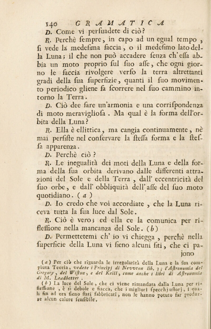 D. Come vi perfuadete di ciò? H. Perchè Tempre, in capo ad un egual tempo , fi vede la medefma fàccia, o il medefimo lato del¬ la Luna? il che non può accadere fenza ch’ella ab¬ bia un moto proprio fui fuo alfe, che ogni gior¬ no le faccia rivolgere verlb la terra altrettanti gradi della fua fuperfizie, quanti il fuo movimen¬ to periodico gliene fa fcorrere nel fuo cammino in¬ torno la Terra» £)» Ciò dee fare un’armonia e una corrifpondenza di moto meravigliofa . Ma qual è la forma dell’or¬ bita della Luna? R, Ella è ellittica, ma cangia continuamente , nè mai perdile nel confervare la ftefla forma e la fìef- fa apparenza. Z>» Perchè ciò ? R. Le inegualità dei moti della Luna e della fot- ma della fua orbita derivano dalle differenti attra¬ zioni del Sole e della Terra , dall’ eccentricità del fuo orbe, e dall’ obbliquità dell’affé del fuo moto quotidiano. ( a ) D. Io credo che voi accordiate , che la Luna ri¬ ceva tutta la fua luce dal Sole. R. Ciò è vero 5 ed ella ce la comunica per ri- fìeffione nella mancanza del Sole, (b) D.' Permettetemi eh’ io vi chiegga , perchè nella fuperficie della Luna vi feno alcuni fiti, che ci pa¬ iono (a) Per ciò che riguarda le irregolarità della Luna e la fua com¬ piuta Teoria, 'vedete iPrincipj di Newton lìb. 3; F Agronomia del Gregory, del Wi/ion , e del Keill, come anche ì libri di Agronomìa di M. Leudbctter . (/ ^ La luc? Sole ’ C^e ci viene rimandata dalla Luna rer ri¬ bellione , è si debole e fiacca, che i migliori fpecchj uftorj, i qua¬ li afl ora fieno fiati fabbricati, non le hanno potuto far produr¬ re alcun calore fallìbile.
