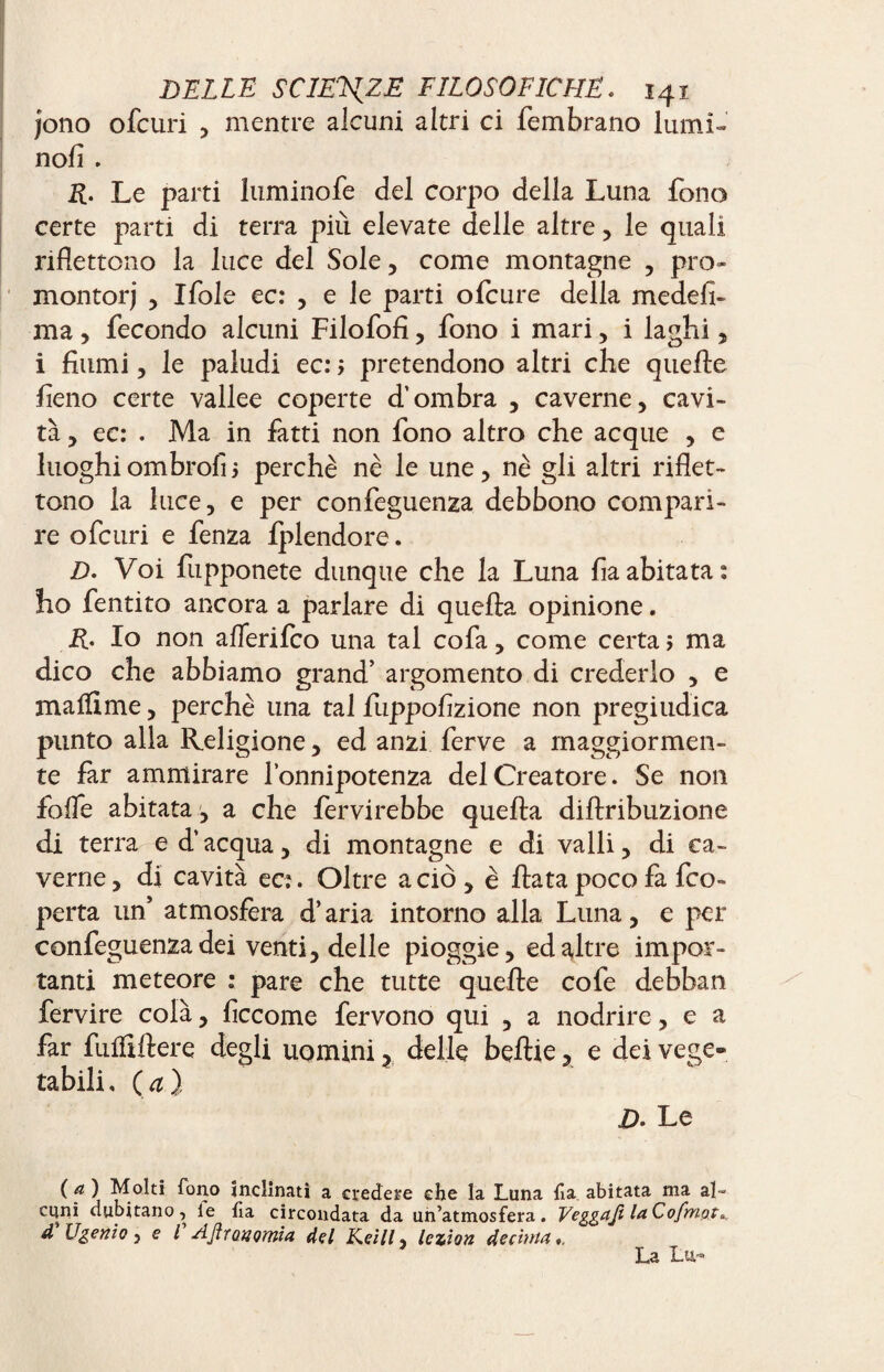 jono ofcuri , mentre alcuni altri ci fembrano lumi- nofi . R. Le parti luminofe del corpo della Luna fono certe parti di terra più elevate delle altre , le quali riflettono la luce del Sole, come montagne , pro¬ montori , Ifole ec: , e le parti ofcure della medefi- ma, fecondo alcuni Filofofi, fono i mari, i laghi , i fiumi, le paludi ec: > pretendono altri che quelle fieno certe vallee coperte d’ombra , caverne, cavi¬ tà , ec: . Ma in fatti non fono altro che acque , e luoghi ombrofì j perchè nè le une , nè gli altri riflet¬ tono la luce, e per confeguenza debbono compari¬ re ofcuri e fenza fplendore. D. Voi fupponete dunque che la Luna fia abitata: ho fentito ancora a parlare di quella opinione. R. Io non aflerifco una tal cofa, come certa ; ma dico che abbiamo grand’ argomento di crederlo , e ma Hi me, perchè una tal fuppofizione non pregiudica punto alla Religione, ed anzi ferve a maggiormen¬ te far ammirare l’onnipotenza del Creatore. Se non folfe abitata , a che fervirebbe quella dillribuzione di terra e d’acqua, di montagne e di valli, di ca¬ verne , di cavità ec:. Oltre a ciò , è fiata poco fa fco- perta un’ atmosfera d’aria intorno alla Luna, e per confeguenza dei venti, delle pioggie, ed altre impor¬ tanti meteore : pare che tutte quelle cofe debban fervire colà, ficcome fervono qui , a nodrire, e a far fufltfiere degli uomini ? delle beflie, e dei vege¬ tabili, (a), D. Le (a) Molti fono inclinati a credere che ia Luna. fia. abitata ma al¬ cuni dubitano, le ha circondata da un’atmosfera. Veggafi la Cofmpt,. d Vgenio 5 e l AJiroyomia del Keill, lezion decima. La Lu~