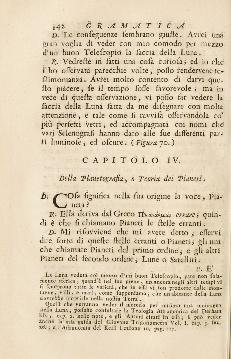 D. Le confeguenze fembrano giufte. Avrei una gran voglia di veder con mio comodo per mezzo d’un buon Telefcopio la fàccia della Luna. R. Vedrefte in fatti una cofa curio fa 5 ed io che f ho offervata parecchie volte, pollo rendervene te- flimonianzà. Avrei molto contento di darvi que¬ llo piacere, fe il tempo folfe favorevole ma in vece di quella olfervazione, vi poffo far vedere la fàccia della Luna fàtta da me difegnare con molta attenzione, e tale come fi ravvi fa offervandola co’ più perfetti vetri, ed accompagnata coi nomi che varj Selenografi hanno dato alle fue differenti par¬ ti Liminole, ed ofcure. ( Figura 70. ) CAPITOLO IV. Della Tlanetografia, 0 Teoria dei Vianeti. ì>. y^Ofa lignifica nella fua origine la voce, Pia- V/ neta? R. Ella deriva dal Greco Tïxamofj.Xi errare5 quin¬ di è che fi chiamano Pianeti le Helle erranti. D. Mi rifovviene che mi avete detto , effervi due forte di quelle llelle erranti o Pianeti ; gli uni che chiamate Pianeti del primo ordine, e gii altri Pianeti del fecondo ordine, Lune o Satelliti. B. F La Luna veduta coî^mezxo d’un buon Telefcopio, pare non fola- rnente storica, quand’e nel tuo pieno, ma ancora negli altri tempi vi ti icuoprono tutte le varietà, che in effa vi ton prodotte dalle mon¬ tagne, valli, e mari, come fupponiamo , che un abitante della Luna dovrebbe fcoprirle nella noftra Terra . Quelli che vorranno veder il metodo per mifurar una montagna nella Luna, polfono confultare la Teologia Aftronomica del Derham lib. cap. 2. nelle note, e gli Autori citati in effa ; fi può veder dnche la mia guida del Giovane Trigonometra Vol, I, cap. 3, tei. *0’»' ; e l’Aftronomia del Kcill Lezione io. pag. 107,