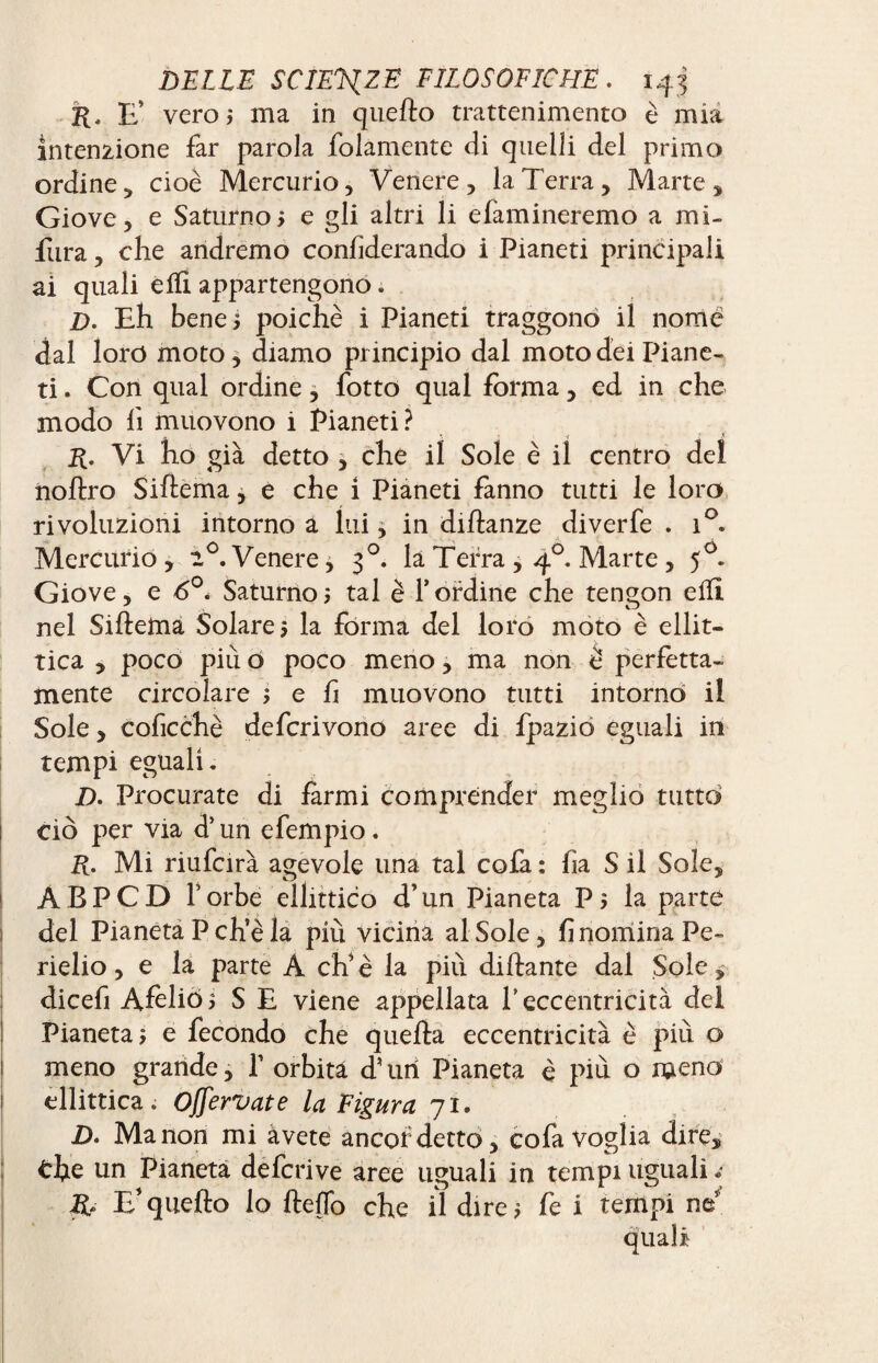 E’ vero; ma in quello trattenimento è mia intenzione far parola folamente di quelli del primo ordine, cioè Mercurio, Venere, la Terra, Marte, Giove, e Saturno5 e gli altri li domineremo a mi- fura, che andremo confiderando i Pianeti principali ai quali effì appartengono. D. Eh bene ? poiché i Pianeti traggono il nome dal loro moto , diamo principio dal moto dei Piane¬ ti . Con qual ordine, fotto qual forma, ed in che modo lì muovono i Pianeti? ■t \ . i ?• .< R. Vi ho già detto , che il Sole è il centro del noftro Sittema, e che i Pianeti fanno tutti le loro rivoluzioni intorno a lui, in diftanze diverfe . i°. Mercurio , 2 °. Venere, 30. la Terra , 40. Marte , 50. Giove, e 6°. Saturno ; tal è l’ordine che tengon e ili nel Siftettia Solare 5 la forma del loro moto è ellit¬ tica , poco piu ò poco meno, ma non è perfetta¬ mente circolare ; e lì muovono tutti intorno il Sole, coficchè defcrivono aree di fpazio eguali in tempi eguali. D. Procurate di Èrmi comprender meglio tutto ciò per via d’un efempio. R. Mi riufcirà agevole una tal cola : fia S il Sole, ABPCD Torbe ellittico d’un Pianeta Pj la parte del Pianeta P ch’è la più vicina al Sole, fi nomina Pe¬ rielio , e la parte A ch’è la pili dittante dal Sole, dicefi Afelio? S E viene appellata Teccentricità del Pianeta j e fecondo che quella eccentricità è più o meno grande, T orbita dTirì Pianeta è più o meno ellittica. Offervate la Figura 71. D. Manon mi avete ancor detto, cofa voglia dire, thè un Pianeta defcrive aree uguali in tempi uguali R» E*quello lo Hello che il dire* fe i tempi ne