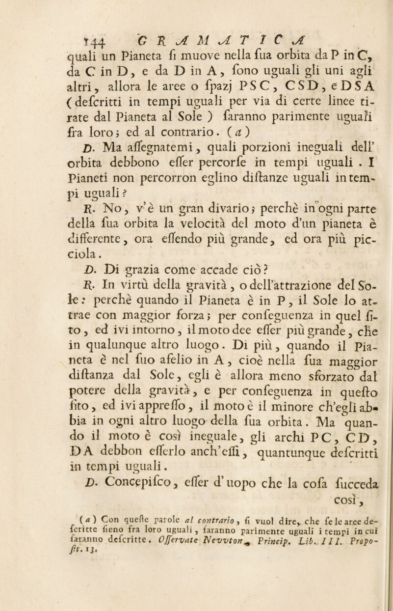 quali un Pianeta fi muove nella fua orbita da P in C, da C in D, e da D in A, fono uguali gli uni agli altri5 allora le aree o fpazj PSC, CSD,eDSA ( defcritti in tempi uguali per via di certe linee ti¬ rate dal Pianeta al Sole ) faranno parimente uguali fra loro ; ed al contrario. ( a ) Z). Ma affegnatemi, quali porzioni ineguali dell' orbita debbono efTer percorfe in tempi uguali . I Pianeti non percorron eglino dilbanze uguali intern- pi uguali ? R. No, v’è un gran divario? perchè in ogni parte della fua orbita la velocità del moto d’un pianeta è differente, ora eflendo più grande, ed ora più pic- ciola. D. Di grazia come accade ciò ? R. In virtù della gravità , o dclfattrazione del Sò¬ ie : perchè quando il Pianeta è in P, il Sole lo at¬ trae con maggior forza; per confeguenza in quel Ci¬ to , ed ivi intorno, il moto dee effer più grande, che in qualunque altro luogo. Di più, quando il Pia¬ neta è nel fuo afelio in A, cioè nella fua maggior diltanza dal Sole, egli è allora meno sforzato dal potere della gravità , e per confeguenza in quello fto, ed iviapprelfo, il moto è il minore ch’egli ab¬ bia in ogni altro luogo della fua orbita. Ma quan¬ do il moto è così ineguale, gli archi PC, CD, DA debbon elferlo anch’effi, quantunque defcritti in tempi uguali. Z). Concepifco, elfer d uopo che la cofa fucceda così, ( a ) Con quefle parole al contrario , fi vuol dire* che fie le aree de¬ scritte fieno fra loro uguali , faranno parimente uguali i tempi in cui faranno deferitte. OjJ’crvate Newton+ Princip. Libelli. Propo- fft- U*