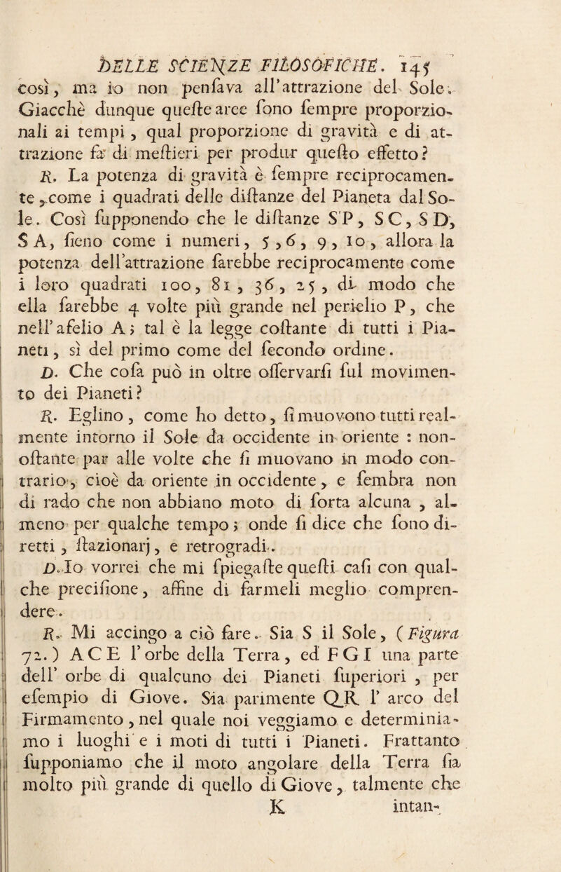 così, ma io non penfava all’attrazione del Sole» Giacche dunque quehe aree fono Tempre proporzio¬ nali ai tempi, qual proporzione di gravita e di at¬ trazione fa* di meflieri per produr quello effetto ? E. La potenza di gravità è Tempre reciprocamen¬ te ,come i quadrati delle diftanze del Pianeta dal So¬ le. Così fupponendo che le diflanze SP, SC, SD, SA, fieno come i numeri, 5,6, 9, io, allora la potenza delTattrazione farebbe reciprocamente come i loro quadrati 100, 81, 36, 25, di modo che ella farebbe 4 volte più grande nel perielio P, che nell5afelio Ai tal è la legge collante di tutti i Pia¬ neti , sì del primo come del fecondo ordine. D. Che cofa può in oltre olfervarfi fui movimen¬ to dei Pianeti? E. Eglino , come ho detto, fi muovono tutti real¬ mente intorno il Sole da occidente in oriente : non- oflante par alle volte che fi muovano in modo con¬ trario, cioè da oriente in occidente, e fembra non di rado che non abbiano moto di Torta alcuna , al¬ meno» per qualche tempo i onde fi dice che fono di¬ retti , llazionarj, e retrogradi-. D* Io vorrei che mi fpiegafte quelli cafi con qual¬ che precifione, affine di farmeli meglio compren¬ dere. 2E Mi accingo a ciò fare. Sia S il Sole, (Figura, 72. ) ACE T orbe della Terra , ed F G I una parte dell’ orbe di qualcuno dei Pianeti fuperiori , per efempio di Giove. Sia parimente QjÈ T arco del Firmamento, nel quale noi veggiamo e determinia¬ mo i luoghi e i moti di tutti i Pianeti. Frattanto fupponiamo che il moto angolare della Terra fia molto più grande di quello di Giove > talmente che & intan-
