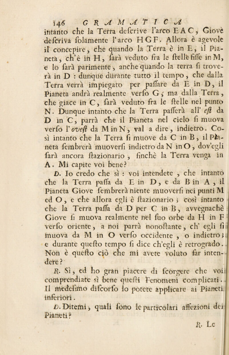 intanto che la Terra defer: ve l’arco E AC, Giovè deferiva folamente l’arco HGF. Allora è agevole il concepire, che quando la Terra è in E, il Pia¬ neta, eh’è in H, farà veduto fra le He Ile filfe inM, e lo farà parimente , anche quando la terra fi trove¬ rà in D : dunque durante tutto il tempo, che dalla Terra verrà impiegato per paffare da E in D, il Pianeta andrà realmente verfo Gma dalla Terra, che giace in C, farà veduto fra le ftelle nel punto N- Dunque intanto che la Terra palferà all* efl da D in C, parrà che il Pianeta nel cielo fi muova verfo l’oveft da M in N, vai a dire , indietro. Co¬ sì intanto che la Terra fi muove da C in B, il Pia¬ neta fembrerà muoverli indietro da N inO, dov’egli farà ancora frazionario , finche la Terra venga in A» Mi capite voi bene? £>. Io credo che sì : voi intendete , che intanto che la Terra palla da E in D, e da B in A , il Pianeta Giove fembrerà niente muoverli nei punti M cd O , e che allora egli è fiazionario ; così intanto che la Terra palla da D per C in B , avvegnaché Giove fi muova realmente nel fuo orbe da H in F verfo oriente, a noi parrà nonofiante, eh’ egli fi muova da M in O verfo occidente , o indietro e durante quello tempo fi dice ch’egli è retrogrado. Non è quello ciò che mi avete voluto far inten¬ dere ? ' R. Sì, ed ho gran piacere di feorgere che voii | comprendiate sì bene quelli Fenomeni complicati. Il medefimo difeorfo lo potete applicare ai Pianeti inferiori. i). Ditemi, quali fono le particolari affezioni dei Pianeti? fi. Le