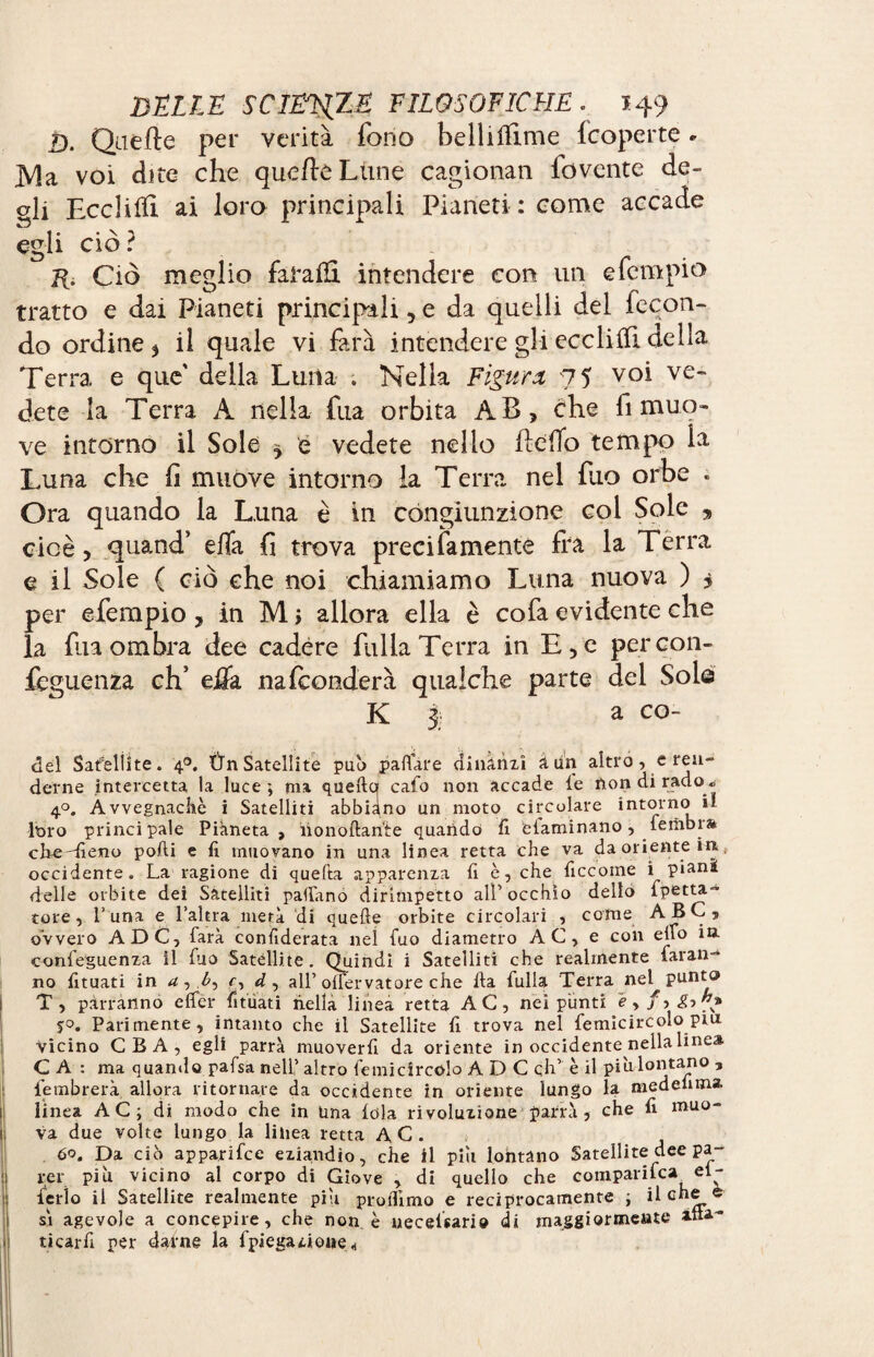 D. Qaèfte per verità fono bellifïime fcoperte » ]V!a voi dite che qucfleLune cagionan fovente de¬ gli Ecclilïi ai loro principali Pianeti : come accade egli ciò ? H. Ciò meglio faLafli intendere con un e Tempio tratto e dai Pianeti principali ,e da quelli del fecon¬ do ordine 5 il quale vi farà intendere gli eccliih della Terra e que' della Luna . Nella Figura 75 voi ve¬ dete la Terra A nella fua orbita AB, che fi muo¬ ve intorno il Sole ^ e vedete nello ftéfib tempo la Luna che fi muòve intorno la Terra nel fino orbe « Ora quando la Luna è in congiunzione col Sole , cioè, quand’ efia fi trova precifamente fra la Terra e il Sole ( ciò che noi chiamiamo Luna nuova ) 5 per efempio , in Mi allora ella è cofa evidente che la fila ombra dee cadére filila Terra in E,c percon- feguenza ch’ eüa nafeonderà qualche parte del Solo K 3. a CO- del Safeliite. 40. Ùn Satellite può pallate dinanzi aun altro, e ren¬ derne intercetta la luce -, ma quella cafo non accade le non di rado » 40. Avvegnaché i Satelliti abbiano un moto circolare intorno il loro princi pale Pianeta , iionoftante quando fi elaminano, fembrs cfieUìeno polli e fi muovano in una linea retta che va da oriente in occidente. La ragione di quella apparenza fi è, che ficcome i pian* delle orbite dei Satelliti padano dirimpetto all’occhio dello fpetta- tore, l’una e l’altra metà di quelle orbite circolari , come ABC, ovvero A DC, farà confiderata nei fuo diametro AC, e con elfo in. confeguenza il fuo Satellite. Quindi i Satelliti che realmente faran-* no fituati in c, d, all’olfervatore che Ha fulla Terra nel^ punto T, parranno clfer fituati nella linea retta AC, nei punti e>fyg->”* Parimente, intanto che il Satellite fi trova nel femicircolo piu Vicino C B A , egli parrà muoverli da oriente in occidente nella linea C A : ma quando palsa nell’ altro femicircolo A D C eh’ è il più lontano , fembrerà allora ritornare da occidente in oriente lungo la medelima. linea AC; di modo che in Una fola ri voluzione parrà , che fi muo¬ va due volte lungo la linea retta AC. 60. Da ciò apparifee eziandio, che il pili lontano Satellite dee pa¬ rer più vicino al corpo di Giove , di quello che comparifca^ ei~ ferìo il Satellite realmente piu proilimo e reciprocamente ; sì agevole a concepire, che non è necelsario di maggi©unente ticarfi per dafne la fpiegatone « il che e affa-