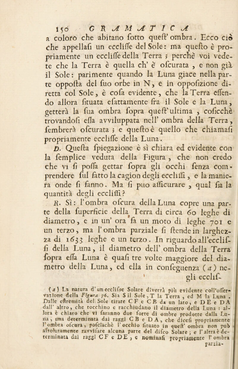 a coloro che abitano fotto quell’ ombra. Ecco ciò che appellali un ecclilTe del Sole : ma quello è pro¬ priamente un eccitile della Terra ; perchè voi vede¬ te che la Terra è quella eh’ è olcurata , e non già il Sole: parimente quando la Luna giace nella par¬ te oppolla del fuo orbe in N, e in opposizione di¬ retta col Sole, è cofa evidente, che la Terra effen- do allora limata elettamente fra il Sole e la Luna, getterà la fua ombra fopra quell* ultima , cofcchè trovandofi ella avviluppata nell’ombra della Terra, fembrerà ofeurata ; e quello è quello che chiamali propriamente ecclilTe della Luna. Z). Quella fpiegazione è sì chiara ed evidente con la femplice veduta della Figura , che non credo che vi fi polla gettar fopra gli occhi fenza com¬ prendere fui fatto la cagion degli ecclilfi, e la manie¬ ra onde fi fanno. Ma fi può alïicurare , qual fa la quantità degli ecclifli? R. Sì: l’ombra ofeura della Luna copre una par¬ te della fuperfìcie della Terra di circa 60 leghe di diametro, e in un’ ora fa un moto di leghe 701 e un terzo, ma l’ombra parziale fi Stendem larghez¬ za di 1633 leghe e un terzo. In riguardo all’ecclif- fi della Luna, il diametro dell’ ombra della Terra fopra ella Luna è quafi tre volte maggiore del dia¬ metro della Luna, ed ella in confeguenza (a) ne- ‘ gli ecclif- (4) La natura d unecclifse Solare diverrà più evidente coll’offer* vallone della Figura 76. Sia Sii Sole , T la Terra , ed M la Luna . Dalle eftremità del Sole tirate CF.e CB da un lato, e DE e DA dall’ altro, che tocchino e racchiudano il diametro della Luna : al¬ lora c chiaro che vi faranno due forte di ombre prodotte dalla Lu¬ na , una determinata dai raggi CB e DA, che dicefi propriamente L ombra ofeura, pofciachè l’occhio fituato in queft’ ombra non pub afsoliitamente ravvtfare alcuna parte del difeo Solare; e l’altra è de¬ terminata dai raggi CF e DE, e nominafi propriamente l’ombra pania-