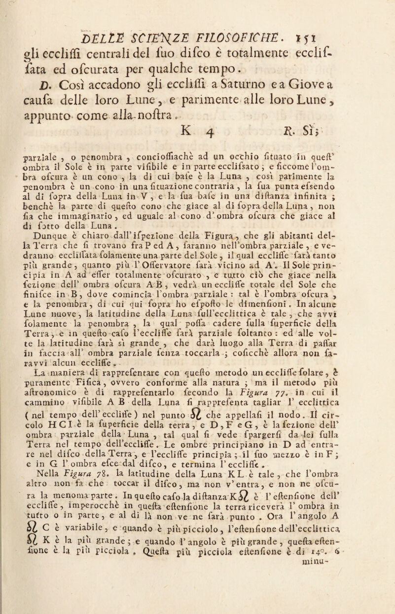 gliecclilïi centrali del fuo difco è totalmente ecclif- fata ed ofcurata per qualche tempo. D. Così accadono gli eccliili a Saturno e a Giove a caufa delle loro Lune> e parimente alle loro Lune y appunto come alla-naîtra » K 4 R. SìY parziale , o penombra , conciolfiachè ad un occhio fituato in quefV ombra il Sole è in parte vifibile e in parte ecclifsato ; e ficcomc l’om¬ bra ofcura è un cono , la di cui baie è la Luna , cosi parimente la penombra è un cono in una {Situazione contraria , la fua punta efsendo al di fopra della Luna in V, e la fua baie in una diftanza infinita ; benché la parte di quello cono che giace al di fopra della Luna , non fia che immaginario, ed uguale al cono d’ombra ofcura che giace al di fatto della Luna „ Dunque è chiaro dall’ifpezlone della Figura , che gli abitanti del¬ la Terra che fi trovano fraP ed A, faranno nell’ombra parziale , e ve¬ dranno eccliffata fidamente una parte del Sole, il qual eccliffe farà tanto più grande, quanto piu 1’ Offervatore farà vicino ad A. Il Sole prin¬ cipia in A ad elfer totalmente ofcurato , e tatto ciò che giace nella Lezione dell’ ombra ofcura AB, vedrà un ecclilfe totale del Sole che finifce in B, dove comincia-l’ombra parziale: tal è l’ombra ofcura , e la penombra, di cui qui fopra ho efpofto le dimenfioni „ In alcune Lune nuove, la latitudine della Luna full’ecclittica è tale, che avvi fidamente la penombra , la qual polla cadere fulla fuperficie della Terra, e in quello calo l’eccliffe farà parziale foltanto : ed alle vol¬ te la latitudine farà si grande , che darà luogo alla Terra di paffar in faccia all’ ombra parziale lenza toccarla p coficchè allora non fa- ravvi alcun eccliffe. La maniera di rapprefentare con quello metodo un eccliffe folare, è puramente Fifica, ovvero conforme alla natura ; ma il metodo piu aftronomico è di rapprefentarlo fecondo la Figura 77. in cui il cammino vifibile A B della Luna fi rapprefenta tagliar 1’ ecclittica (nel tempo dell’eccliffe ) nel punto SI che appellali il nodo. lì cir¬ colo HCI è la fuperficie della terra, e D,F eG, è la lezione dell’ ombra parziale della Luna , tal qual fi vede fpargerfi da lei fulla Terra nel tempo deU’eccliffe . Le ombre principiano in D ad entra¬ re nel difco della Terra , e l’eccliffe principia ; il fuo mezzo è in F ; e in G l’ombra efce dal difco, e termina l’eccliffe. Nella Figura 78. la latitudine della Luna KL è tale, che l’ombra altro non fa che toccar il difco, ma non v’entra, e non ne ofcu¬ ra la menoma parte . In quello cafo la diftanza è l’eftenfione dell5 ecclifle, imperocché in quella eftenfione la terra riceverà l’ombra in tutto o in parte, e al di là non ve ne farà punto . Ora l’angolo A ^ C è variabile, e quando è piu picciolo, l’eftenfione deU’ecclittica, Û K è la piu grande ; e quando l’angolo è piu grande, quella eften¬ fione e la piu picciola , Quella più picciola eftenfione è di 14°. 6 minu-
