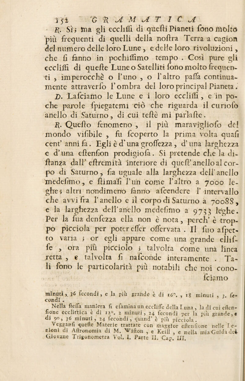 K. Sii ina gli ecchffi di quelli Pianeti fono Molto piu frequenti di quelli delia nohra Terra a cagion del numero delle loro Lune , e delie loro rivoluzioni, che h fanno in pochiffimo tempo . Così pure gli ecclifli di quelle Lune o Satelliti fono molto frequen¬ ti , imperocché o l’uno , o l’altro palla continua- mente attraverfo l’ombra del loro principal Pianeta. D. Lafciamo le Lune e i loro eccliflì, e in po¬ che parole fpiegatemi ciò che riguarda il curiofo anello di Saturno, di cui telle mi park he. R. Qucho fenomeno , il più marav-igliofo dd mondo vifbile , fu feoperto la prima volta quali cent’anni fa. Egli è d'una groffezza, d’una larghezza e d’una ehenfon prodigiofa. Si pretende che la di- hanza dall’ ehremita interiore di quell’ anello al cor¬ po di Saturno, fia uguale alla larghezza dell’anello medelìmo, e himalì l’un come l’altro a 7000 le¬ ghe? altri nondimeno fanno afeendere 1’ intervallo che avvi fra l’anello e il corpo di Saturno a 7008$, e la larghezza delîariello medelìmo a 9735 leghe. Per la fua denfezza ella non è nota, perch’ è trop¬ po picciola per poter elfcr olfervata . Il fuo affet¬ to varia ; or egli appare come una grande ellif- fe , ora più picciolo 5 talvolta come una linea retta , e talvolta fi nafconde interamente . Ta¬ li fono le particolarità più notabili che noi cono- fck mo minutifecondi, e la più grande è di r6*. , ig minuti , 3. fe¬ condi . Nella fleiTa maniera fi efamina un ecclifle della Luna , la di cui erten- f'one ecclittica e di ns. 2 minuti, 24 fecondi per la più grande,* ai 9°, 36 minuti, 24 fecondi, quand’ è più picciola. Vegganfi quelle Materie trattate con maggior cftenlìone nelle I c- aioni di Agronomia di M. ^ifton , e Keill , e nella mia Guida dei-