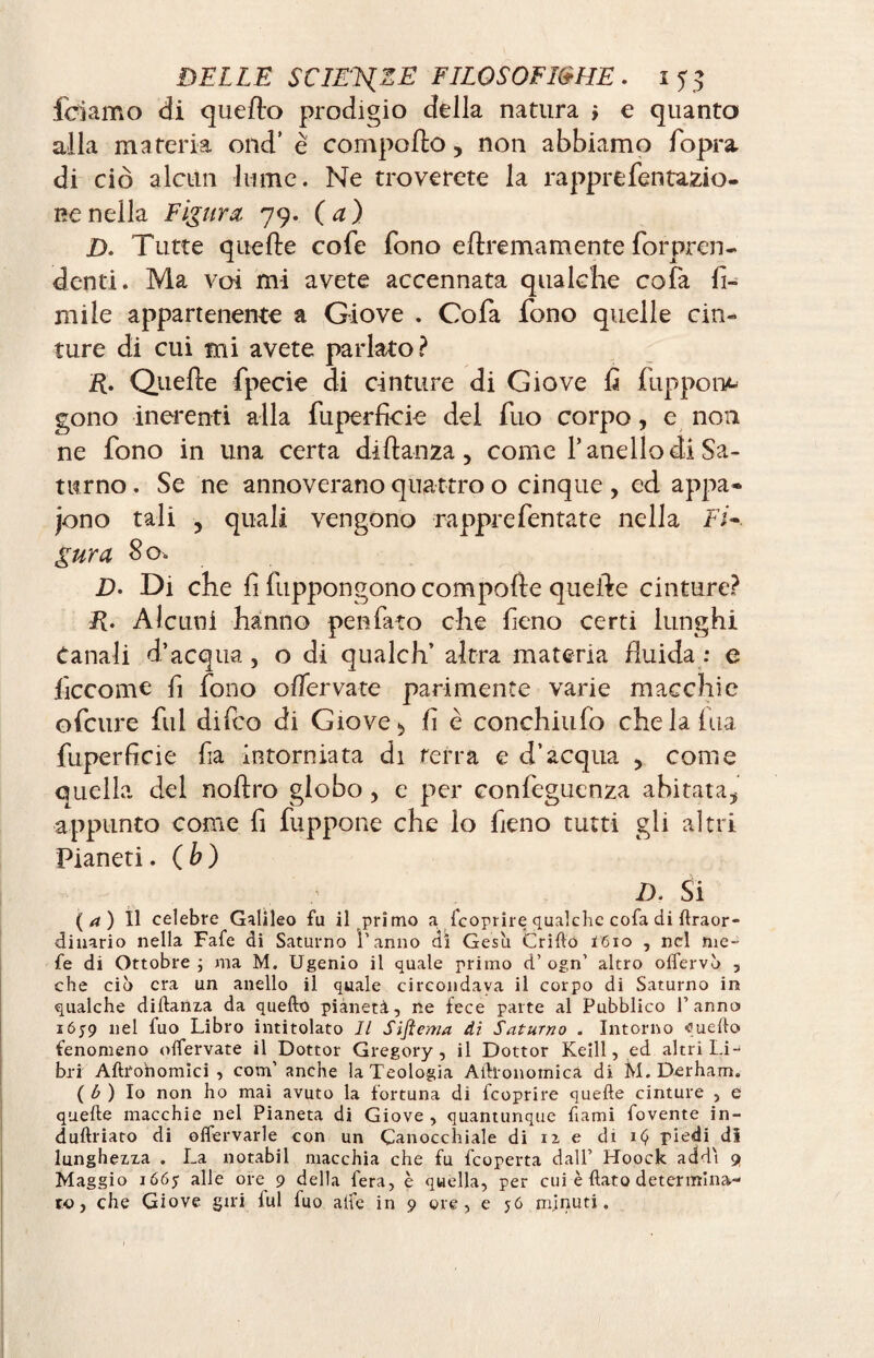 feriamo di quello prodigio dèlia natura y e quanto alla materia ond’ è comporto, non abbiamo fopra di ciò alcun lume. Ne troverete la rapprefentazio- i?enella Figura, 79. (a) D. Tutte quelle cofe fono eftremamente Appren¬ denti. Ma voi mi avete accennata qualche cofa fi¬ mi le appartenente a Giove . Cofa fono quelle cin¬ ture di cui mi avete parlato? ft. Quelle fpecie di cinture di Giove û fuppone gono inerenti alla fuperficie del fuo corpo, e non ne fono in una certa diftanza, come fanello di Sa¬ turno . Se ne annoverano quattro o cinque , ed appa* jono tali y quali vengono rapprefentate nella Fi¬ gura So. D• Di che lì fuppongono comporte quelle cinture? ft. Alcuni hanno penfato che fieno certi lunghi Canali d’acqua , o di qualch’ altra materia fluida : e ficcome fi fono offervate parimente varie macchie ofeure fui difeo di Giove > lì è conchiufo che la fina fuperficie fia intorniata di terra e d’acqua , come quella del noftro globo > e per conlèguenza abitata, appunto come fi fuppone che lo fieno tutti gli altri Pianeti. (b) D. Si ( a ) Il celebre Galileo fu il primo a feoprire qualche cofa di Araor- dinario nella Fafe di Saturno i’anno di Gesù Grido Ï610 , nel me- fe di Ottobre ; ma M. Ugenio il quale primo d’ ogn’ altro olfervò , che ciò era un anello il quale circondava il corpo di Saturno in qualche diftanza da quello pianeti, ne fece parte al Pubblico Panno iój9 nel fuo Libro intitolato II Sifiema di Saturno . Intorno fluelto fenomeno olfervate il Dottor Gregory, il Dottor Keill, ed altri Li¬ bri Aftronomici , com’ anche la Teologia Aìlionomica di M. Derham. ( b ) Io non ho mai avuto la fortuna di feoprire quelle cinture , e quelle macchie nel Pianeta di Giove , quantunque fami fovente in- dullriato di offervarle con un Canocchiale di 12 e di iC, piedi di lunghezza . La notabil macchia che fu feoperta dall’ Hoock addì 9 Maggio ióóy alle ore 9 della fera, è quella, per cui è flato determina¬ to, che Giove giri lui fuo alfe in 9 ore, e 56 minuti.