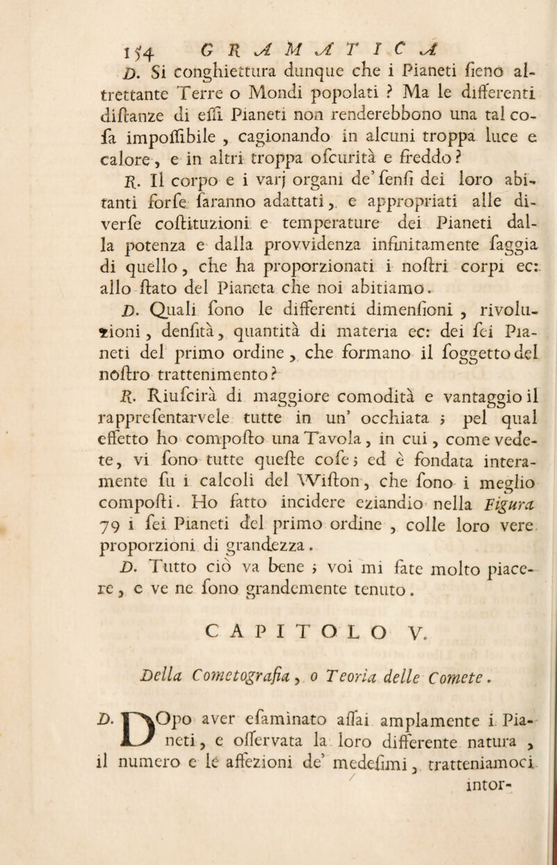 i$4 M^£TîCa D. Si conghiettura dunque che i Pianeti fieno al¬ trettante Terre o Mondi popolati ? Ma le differenti diftanze di e fii Pianeti non renderebbono una tal co- fa imponibile , cagionando in alcuni troppa luce e calore, e in altri troppa ofcurità e freddo? r. Il corpo e i varj organi de’fenfi dei loro abi¬ tanti forfè faranno adattati, e appropriati alle di- verfe coftituzioni e temperature dei Pianeti dal¬ la potenza e dalla provvidenza infinitamente faggia di quello, che ha proporzionati i noftri corpi ec: allo fiato del Pianeta che noi abitiamo. D. Quali fono le differenti dimenfioni , rivolu¬ zioni , denfità, quantità di materia ec: dei fei Pia¬ neti del primo ordine, che formano il foggettodel nofiro trattenimento? R. Riufcirà di maggiore comodità e vantaggio il rapprefentarvele tutte in un’ occhiata pel qual effetto ho comporto una Tavola, in cui, come vede¬ te, vi fono tutte quelle cofei ed è fondata intera¬ mente fu ì calcoli del Wifton, che fono i meglio comporti. Ho fatto incidere eziandio nella Figura, 79 i fei Pianeti del primo ordine , colle loro vere proporzioni di grandezza. D. Tutto ciò va bene ; voi mi fate molto piace¬ re, e ve ne fono grandemente tenuto. CAPITOLO V. Della Comet agrafia, o Teoria delle Comete. D. TP^Opo aver efamìnato affai ampiamente i Pia- JL/ neti, e offervata la loro differente natura , il numero c le affezioni de’ medefimi, tratteniamoci intor-