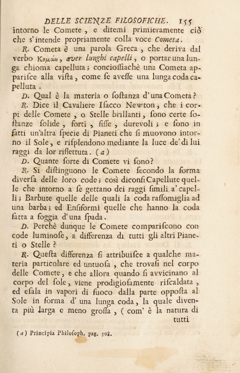 intorno le Comete , e ditemi primieramente ciò che s’intende propriamente colla voce Cometa. R. Cometa è una parola Greca , che deriva dal verbo , aver lunghi capelli y o portar una lun¬ ga chioma capellina, concioiïiachè una Cometa ap¬ pari fee alla villa , come fe avelie una lunga coda ca¬ pe Unta . D. Qual è la materia o follanza d’una Cometa? R. Dice il Cavaliere Ifacco Newton, che i cor¬ pi delle Comete , o Stelle brillanti, fono certe fo¬ llante folide , forti , fife , durevoli ; e fono in fatti un altra fpecie di Pianeti che lì muovono intor¬ no il Sole, e rifplendono mediante la luce de’di lui raggi da lor riflettuta. (a) D> Quante forte di Comete vi fono? R. Si dillinguono le Comete fecondo la forma diverfa delle loro code ; così diconfi Capelline quel¬ le che intorno a fe gettano dei raggi fimili a’ capel¬ li ; Barbute quelle delie quali la coda raflomiglia ad una barba ; ed Enfiformi quelle che hanno la coda fatta a foggia, d’una fpada. D. Perchè dunque le Comete comparifcono con code luminofe, a differenza di tutti gli altri Piane¬ ti o Stelle ? R. Quella differenza fi attribuire a qualche ma¬ teria particolare ed untuofa , che trovali nel corpo delle Comete, e che allora quando lì avvicinano ai corpo del fole, viene prodigio fa mente rifcaldata , ed efala in vapori di fuoco dalla parte oppolla al Sole in forma d’ una lunga coda, la quale diven¬ ta più larga e meno grolla , ( com è la natura di tutti (a) Principia Philofoph, pag, yog.