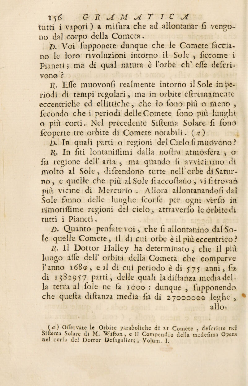 î5 6 GRUM^iT IC Jî tatti i vapori ) a mifura che ad allontanar fi vengo¬ no dal corpo della Cometa. D. Voi (apponete dunque che le Comete faccia¬ no le loro rivoluzioni intorno il Sole , fìccome i Pianeti \ ma di qual natura è l’orbe eh’ effe deferii vono ? R. Effe muovonfi realmente intorno il Sole in pe¬ riodi di tempi regolari, ma in orbite eftremamente eccentriche ed ellittiche, che lo fono più o meno , fecondo che i periodi delle Comete fono più lunghi o piti corti. Nel precedente Siftema Solare fi fono fcopcrte tre orbite di Comete notabili, (a) D> In quali parti o regioni del Cielo fi muovono ? R. In fiti lontaniffimi dalla noftra atmosfera -, o fia regione del! aria ^ ma quando fi avvicinano di molto al Sole, difendono tutte nell’orbe di Satur¬ no, e quelle che più al Sole fi accodano , vi fi trovar* più vicine di Mercurio . Allora allontanandoli dal Sole fanno delle lunghe feorfe per ogni verfo in rimotiffime regioni del cielo, attraverfo le òrbi te di tutti i Pianeti. D. Quanto pen fate voi, che fi allontanino dal So¬ le quelle Comete, il di cui orbe è il più eccentrico ? R. Il Dottor Halley ha determinato , che il più lungo affé dell’ orbita della Cometa che comparve l’anno 1680, e il di cui periodo è di 575 anni, fia di 1382957 parti, delle quali ladiffanza media del¬ la terra al fole ne fa 1000 : dunque , fupponendo che quella diffanza media fia di 27000000 leghe , allo* (tf ) O(Tervate le Orbite paraboliche di 21 Comete , deferitte nel Siftema Solare di M. ^i^ifton, e il Compendio della tnedefuna Opera