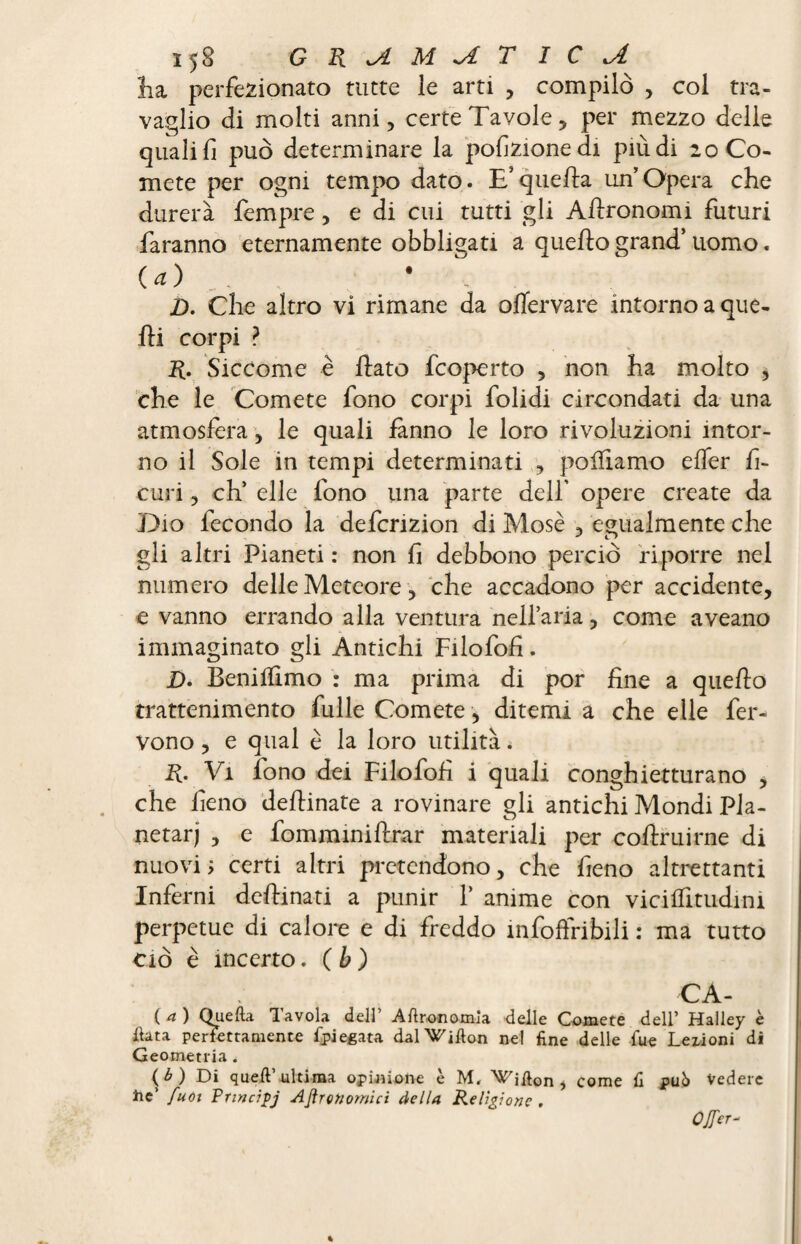 lia perfezionato tutte le arti , compilò , col tra¬ vaglio di molti anni, certe Tavole, per mezzo delle quali fi può determinare la porzione di più di 20 Co¬ mete per ogni tempo dato. E’quella un’Opera che durerà lèmpre, e di cui tutti gli Allronomi futuri faranno eternamente obbligati a quello grand’ uomo. (a) * D. Che altro vi rimane da olìervare intorno a que¬ lli corpi ? R. Siccome è fato fcoperto , non ha molto , che le Comete fono corpi folidi circondati da una atmosfera, le quali fanno le loro rivoluzioni intor¬ no il Sole in tempi determinati , polfiamo elfer fl¬ euri , eh’ elle fono una parte dell' opere create da Dio fecondo la deferizion di Mosè , egualmente che gli altri Pianeti : non fi debbono perciò riporre nel numero delle Meteore, che accadono per accidente, e vanno errando alla ventura nell’aria, come aveano immaginato gli Antichi Filofofi. D' Benilfimo : ma prima di por fine a quello trattenimento fulle Comete, ditemi a che elle fer¬ vono , e qual è la loro utilità. R. Vi fono dei Filo foli i quali conghietturano , che fieno dellinate a rovinare gli antichi Mondi Pla¬ netari , e fomminillrar materiali per coflruirne di nuovi; certi altri pretendono, che fieno altrettanti Inferni dellinati a punir 1’ anime con vicilfitudini perpetue di calore e di freddo ìnfoffribili : ma tutto ciò è incerto. ( b ) CA- ( a ) Quella Tavola dell’ Agronomia delle Comete dell’ Halley è Hata perfettamente fpiegata dal Villon nel fine delle fue Leiioni di Geometria. ( ^ ) Di quell ultima opinione e M, Vifton j come fi può Vedere he’ fuoi Pnncipj Agronomici della Religione. Offer-