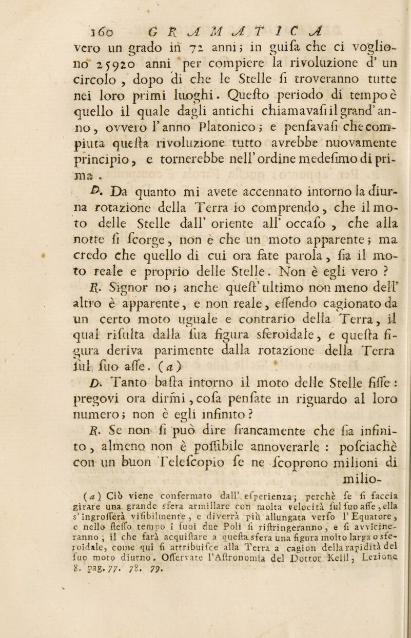 vero un grado in 72 anni; in gui fa che ci voglio¬ no 25920 anni per compiere la rivoluzione d’ un circolo , dopo di che le Stelle fi troveranno tutte nei loro primi luoghi. Quefio periodo di tempo è quello il quale dagli antichi chiamavafi il grand’ an¬ no , ovvero f anno Platonico ; e penfavafi che com¬ piuta quella rivoluzione tutto avrebbe nuovamente principio, e tornerebbe nell’ordine medefimodi pri¬ ma . A Da quanto mi avete accennato intorno la diur¬ na rotazione della Terra io comprendo, che il mo¬ to delle Stelle dall’ oriente all’ occafo , che alla notte lì feorge, non è che un moto apparente ; ma credo che quello di cui ora fate parola, ha il mo¬ to reale e proprio delle Stelle. Non è egli vero ? R. Signor no; anche qiìefl’ultimo non meno dell’ altro è apparente, e non reale, eifendo cagionato da un certo moto uguale e contrario della Terra, il qual rifinita dalla fila figura sferoidale, e quella fi¬ gura deriva parimente dalla rotazione della Terra ilil, fuo alle. (a) * D. Tanto bada intorno il moto delle Stelle fifle : pregovi ora dirmi,cofa penfate in riguardo al loro numero ; non è egli infinito ? R. Se non fi può dire francamente che fia infini¬ to , almeno non è polfibile annoverarle : pofciachè con un buon Telefcopio fe ne feoprono milioni di milio- (a) Ciò viene confermato dall’ efperienza; perchè fe fi faccia girare una grande sfera armiilare con molta velocita fulluo alfe, ella s’ingrolferà viabilmente, e diverrà pih allungata verfo 1’Equatore, e nello Hello tempo i fuoi due Poli lì riftringeranno , e fi avvicine¬ ranno ; il che farà acquiftare a quella.sfera una figura molto larga o sfe¬ roidale, come qui fi attribuifee alla Terra a cagion della rapidità del fuo moto diurno. OlTervate l'Adronomia del Dottor Keiil, Lezione 2* rag-//- 78. 7?.
