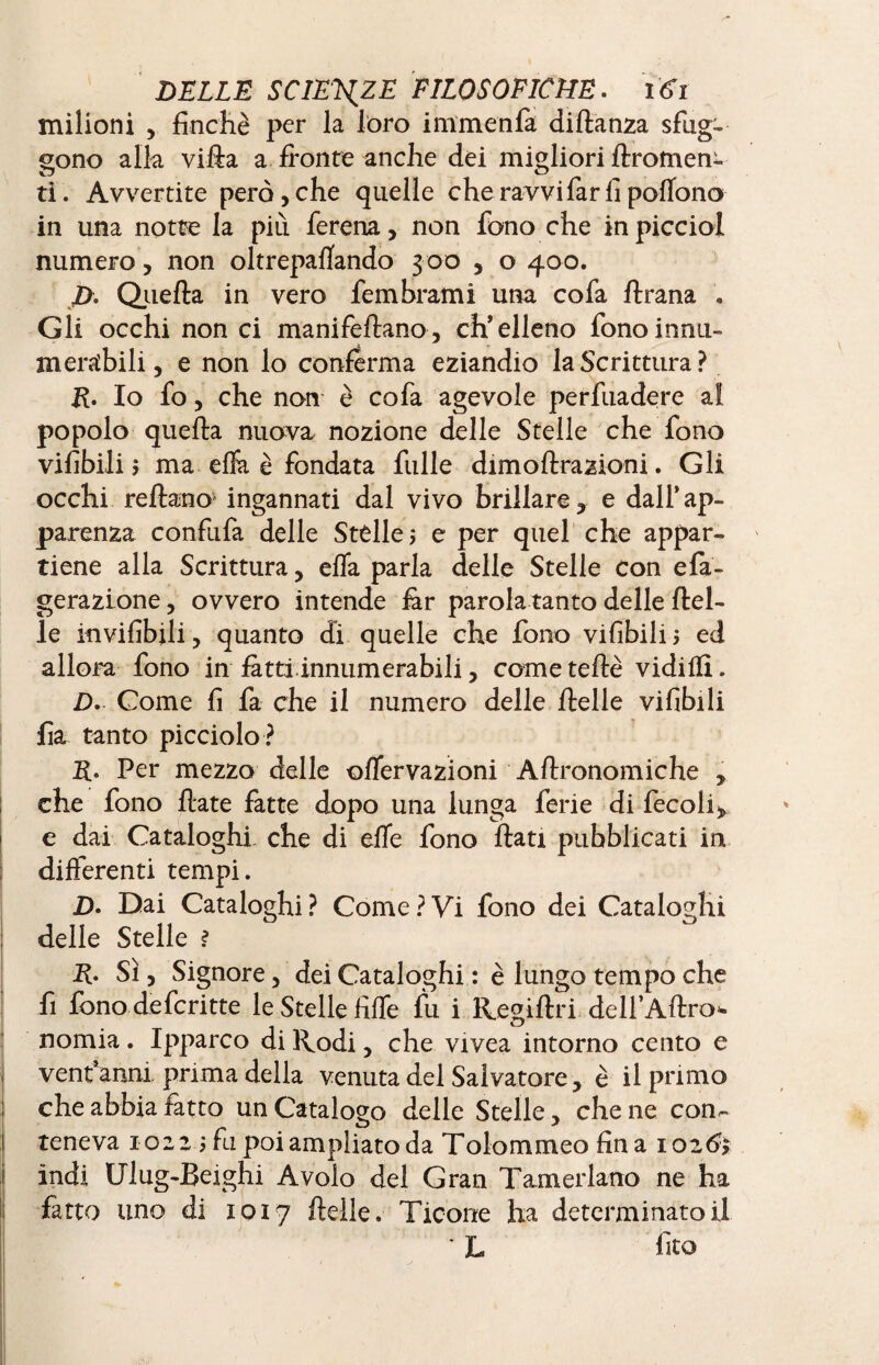 milioni y finché per la loro imm en fa diftanza sfug- gono alla villa a fronte anche dei migliori flromen- ti. Avvertite però, che quelle che ravvi far fi poflono in una notte la più ferena> non fono che in picciol numero, non oltrepaflando 3 00 , o 400. p. Quella in vero lem brami una cofa ftrana . Gli occhi non ci manifeflano, ch’elleno fonoinnu- mentbili, e non lo conferma eziandio la Scrittura ? R. Io fo, che non è cofa agevole perfuadere ai popolo quella nuova nozione delle Stelle che fono vifibili j ma effa è fondata fulle dimoflrazioni. Gli occhi reflano1 ingannati dal vivo brillare, e dall’ap¬ parenza confufa delle Stélle? e per quel che appar¬ tiene alla Scritturay effa parla delle Stelle con efa- gerazione, ovvero intende far parola tanto delle flel- le invifibjli, quanto dì quelle che fono vifibili? ed allora fono in fatti .innumerabili 5 come tede vidilfi. D. Come fi fa che il numero delle ftelle vifibili fia tanto picciolo ? R. Per mezzo delle ©ffervazioni Aflronomiche , che fono fiate fatte dopo una lunga ferie di fecoli, e dai Cataloghi che di effe fono flati pubblicati in differenti tempi. D. Dai Cataloghi? Come?Vi fono dei Cataloghi delle Stelle ? R. Sì, Signore 3 dei Cataloghi : è lungo tempo che fi fono de feri tte le Stelle fiffe fu i Regiftri dell’Aflro* nomia. Ipparco di Rodi 3 che vivea intorno cento e ventanni prima della venuta del Salvatore, è il primo che abbia fatto un Catalogo delle Stelle, che ne con^ teneva 1022 ? fu poi ampliato da Tolommeo fina 1026'? indi U1 ug-Beighi Avolo del Gran Tamer latto ne ha fatto uno di 1017 ftelle. Ticone ha determinatoli • L fico