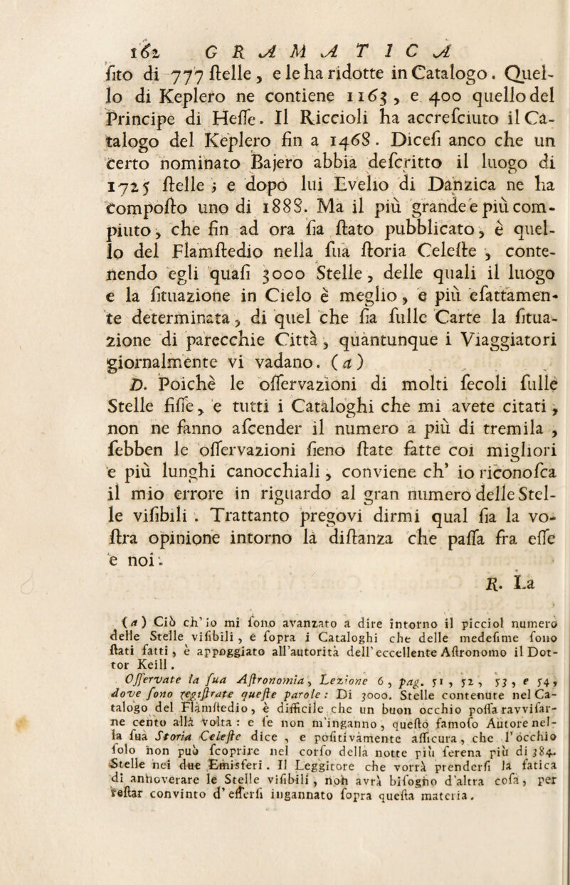 fico di 777 rtelle , e le ha ridotte in Catalogo. Quel¬ lo di Keplero ne contiene 1163, e 400 quello del Principe di Hefle. Il Riccioli ha accrefciuto il Ca¬ talogo del Keplero fin a 146S. Dicefi anco che un certo nominato Bajero abbia defcritto il luogo di 1725 Belle ; e dopo lui Evelio di Danzica ne ha Comporto uno di 188S. Ma il più grande e più com¬ piuto, che fin ad ora fia rtato pubblicato, è quel¬ lo del Flamftedio nella fua ftoria Celefie , conte¬ nendo egli quafì 3000 Stelle, delle quali il luogo e la Umazione in Cielo è meglio, e più e fatta men¬ te determinata, di quel che fia fulle Carte la filia¬ zione di parecchie Città, quantunque i Viaggiatori giornalmente vi vadano. (a) D. Poiché le offervazìoni di molti fecoli filile Stelle fife ,. e tutti i Cataloghi che mi avete citati, non ne fanno afcender il numero a più di tremila , febben le oflervazioni fieno fiate fatte coi migliori e più lunghi canocchiali, conviene eh* io riconofca il mio errore in riguardo al gran numero delle Stel¬ le vifibili . Trattanto pregovi dirmi qual fia la vo- rtra opinione intorno la dirtanza che palla fra effe e noi . R. La {a) Ciò ch’io mi iono avanzato a dire intorno il picciol numero delle Stelle viabili , e {opra i Cataloghi che delle medefime fono flati fatti, è appoggiato all’autorità dell’ eccellente Agronomo il Dot¬ tor Keill. OJfervate la fua Aflronomia, Lezione 6, pag. , y2 , 53 t 54? dove fono fegtftrate (juefte parole: Di 3000. Stelle contenute nel Ca¬ talogo del Flàmhedio, è difficile che un buon occhio polfa ravvifar- ne cento al li volta: e le non m’inganno, quello famofo Autore nel¬ la fua Storia Celeflc dice , e politivàmente affiicura , che l'occhio iolo non può feoprire nel corfo della notte piu ferena più di 384. ^Stelle nei due Emisferi. Il Leggitore che vorrà prenderà la fatica di anhoverare le Stelle vifibili , noti avrà bifogno d’altra cofa, per reftar convinto d’e iter fi ingannato fopra quefta materia.