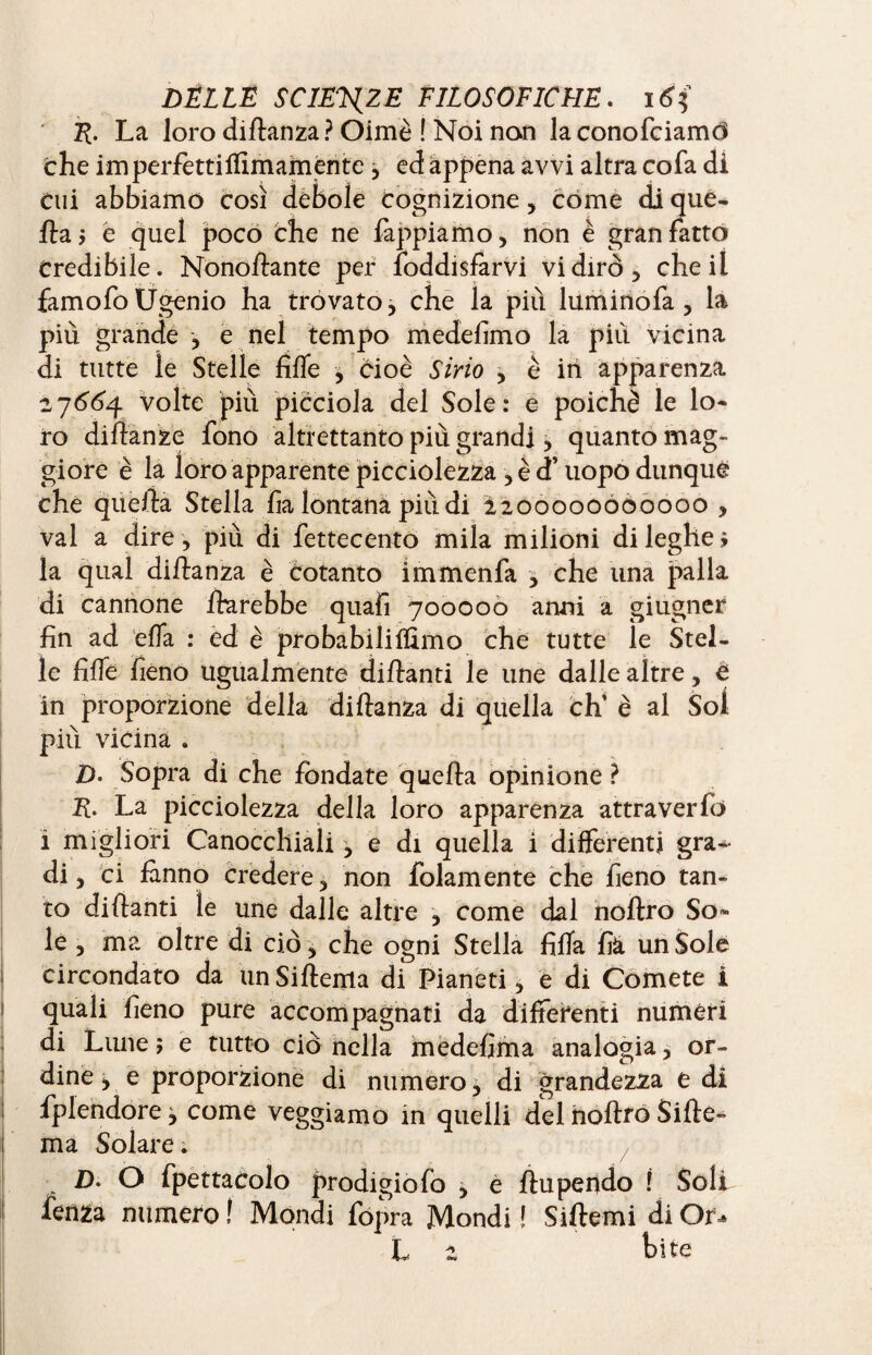 E- La loro didanza? Oimè ! Noi non laconofciamd che imperfetti Almamente 3 ed appena avvi altra co fa di cui abbiamo così debole cognizione, come di que- da$ è quel poco che ne Tappiamo, non è gran fatto Credibile. Nonodante per foddisfarvi vi dirò, che il famofo Ugenio ha trovato, che la più luminofa , la più grande j e nel tempo medefimo la piu vicina di tutte le Stelle fide , cioè Sino , è iti apparenza 27664 volte più picciola del Sole: e poiché le lo¬ ro didanze fono altrettanto più grandi > quanto mag¬ giore è la loro apparente picciolezza , è d’uopo dunque che quella Stella fa lontana più di 2200000Ó00000 , vai a dire, più di fettecento mila milioni di leghe > la qual didanza è cotanto immenfa , che una palla di cannone darebbe quafi 700000 anni a giugner fin ad ella : ed è probabili Almo che tutte le Stel¬ le fide fieno ugualmente didanti le une dalle altre , è in proporzione della di danza di quella eh’ è al Sol più vicina . D. Sopra di che fondate quella opinione ? d- La picciolezza della loro apparenza attraverfo i migliori Canocchiali, e di quella i differenti gra¬ di , ci fanno credere, non fedamente che fieno tan¬ to didanti le une dalle altre , come dal nodro So¬ le , ma oltre di ciò, che ogni Stella fida fi& un Sole 1 circondato da unSidema di Pianeti , e di Comete i 1 quali fieno pure accompagnati da differenti numeri di Lune ; e tutto ciò nella medefima analogia, or¬ dine , e proporzione di numero, di grandezza e di 1 fplendore y come veggiamo in quelli del nodro Side- ma Solare ; £). O fpettacolo prodigio fò , e du pendo ! Soli I fenza numero ! Mondi fopra Mondi ! Sidemi di Of^ L 2 bite