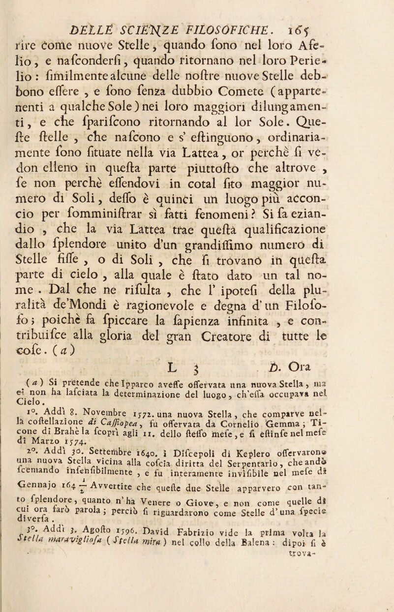 rìre Come nuove Stelle, quando fono nel loro Afe¬ lio, e nafconderfi, quando ritornano nel loro Perie¬ lio : fimilmente alcune delle noftre nuove Stelle deb¬ bono effere 5 e fono fenza dubbio Comete (apparte¬ nenti a qualche Sole ) nei loro maggiori dilungamen- ti, e che fparifcono ritornando al lor Sole. Que¬ lle llelle , che nafcono e s* eftinguono, ordinaria¬ mente fono fituate nella via Lattea, or perchè fi vé- don elleno in quella parte piuttollo che altrove , fe non perchè effendovi in cotai fito maggior nu¬ mero di Soli, dello è quinci un luogo più accon¬ cio per fomminillrar sì fatti fenomeni ? Si fa ezian¬ dio , che la via Lattea trae quella qualificazione dallo fplendore unito d’un grandilfimo numerò di Stelle fiffe , o di Soli > che fi tròvanó in quella parte di cielo , alla quale è llato dato un tal no¬ me . Dal che ne rifulta 5 che f ipotefi della plu¬ ralità de’Mondi è ragionevole e degna cT un Filolo- fo i poiché fa fpiccare la fapienza infinita 5 e con¬ tribui fee alla gloria del gran Creatore di tutte le caie, (a) L 5 Ù. Ora (a) Si pretende cheîpparco avéffe offetvata una nuova Stella, ma et. non ha lafciata la determinazione del luogo , ch'effa occupava nel Cielo. l0* Addi 8. Novembre 15-72. una nuova Stella, che comparve nel¬ la coflellazione di Cdffi'opea, fu offervata da Cornelio Gemma; Ti- cone di Brahe la fcopr'i agli 11. dello fteifo mefe, e fi eftinfe nel mefe dì Marzo 1774. 2°. Addi 30. Settembre 1640. I DIfcepoìi di Keplero offervaron® una nuova Stella vicina alla cofcia diritta del Serpentario, che and® ìcemando inlehfibilmente , e fu interamente inviabile nel mefe di Gennajo 164 - Avvertite che quelle due Stelle apparvero con tan¬ to. fplendore , quanto n’ha Venere o Giove, e non come quelle di cui 01 a faro parola; perciò fi riguardarono come Stelle d’una fpecie diverfa . r 3°* Addi j, Agoflo 1596. David Fabrizio vide la prima volta la òteUa maraviglio fa (Stella mira) nel collo della Balena: dipoi fi è trova-