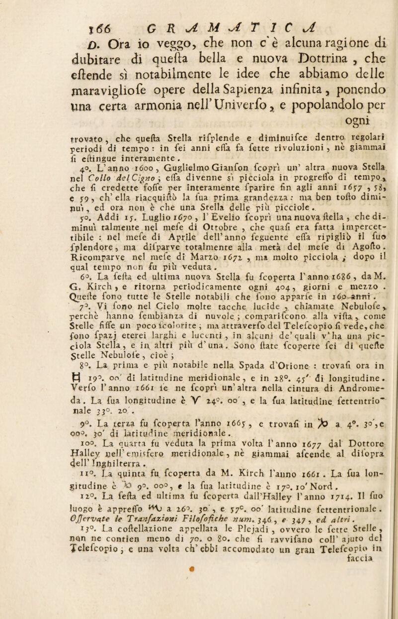 O. Ora io veggo, che non c'è alcuna ragione di dubitare di quella bella e nuova Dottrina , che eflende sì notabilmente le idee che abbiamo delle jnaravigliofe opere della Sapienza infinita, ponendo una certa armonia; nell’ Univerfo y e popolandolo per ogni trovato, che quella Stella rifplende e diminuifce dentro regolari periodi di tempo : in fei anni ella fa fette rivoluzioni , nè giammai il eftingue interamente . 40. L’anno 1600, Guglielmo Gianfon feoprì un’ altra nuova Stella nel Collo del Cigno 3 elta divenne sì picciola in progreifo di tempo , che fi credette folte per interamente fparire fin agli anni 165-7 ■> e j9, ch’ella riacquifiò la fua prima grandezza: ma. ben tofto dimi¬ nuì, ed ora non è che una Stella delle piu picciole . 5-0. Addi iy. Luglio 1670 , 1’Evelio feoprì una nuova ftella , che di¬ minuì talmente nel mefe di Ottobre , che quafi era fatta impercet¬ tibile nel mefe di Aprile dell’anno feguente ella ri pi glib il fu» fplendore, ma difparve totalmente alla metà del mefe di Agofto. Ricomparve nel mefe di Marzo 1671 , ma molto picciola ; dopo il qual tempo non fu piu veduta. 6°. La fella ed ultima nuova Stella fu feoperta l’anno 1686, daM. G. Kirch, e ritorna periodicamente ogni 404, giorni e mezzo . Quelle fono tutte le Stelle notabili che fono apparfe in lóo^armi . 73. Vi fono nel Cielo molte tacche lucide , chiamate Nebulofe, perchè hanno fembianza di nuvole 5 comparifcono alla villa , come Stelle filfe un poco icoìorite , ma attraverfo del Telefcopio fi vede, che fono fpazj eterei larghi e lucenti, in alcuni de’quali v’ha una pic¬ ciola Stella, e in altri più d’una. Sono fiate feoperte fei di quelle Stelle Nebulofe, cioè; 8°. La prima e più notabile nella Spada d'Orione : trovafi ora in fcj 19°. on' di latitudine meridionale, e in 28°. 45' di longitudine. Verfo l’anno 1661 le ne feoprì un’altra nella cintura di Androme¬ da. La fua longitudine è Y 240. 00 , e la fua latitudine fettentrio* naie 330. 20 . 9°. La terza fu feoperta l’anno i66y , e trovafi in a 40. 30', e 000. 30' di latitudine meridionale. 100. La quarta fu veduta la prima volta l’anno 1677 dal Dottore Halley nell’emisfero meridionale, nè giammai afeende al diiopra dell’ Inghilterra . ii°. La quinta fu feoperta da M. Kirch l’anno 1661 . La fua lon¬ gitudine è Â3 90. 00°, e la fua latitudine è 173. io'Nord. i2°. La fella ed ultima fu feoperta dall’Halley l’anno 1714. Il fuo luogo è appretto ^ a 26~>. 30 , e 5:7e. 00' latitudine fettentrionale . OJJervate le Tranfazioni Filosòfiche num. 346 , e 34.7 , ed altri. 13°- La coftellazione appellata le Plejadi , ovvero le fette Stelle, non ne contien meno di 70. o 80. che fi ravvifano coll’ ajuto del Telefcopio; e una volta ch’ebbi accomodato un gran Telefcopio in faccia