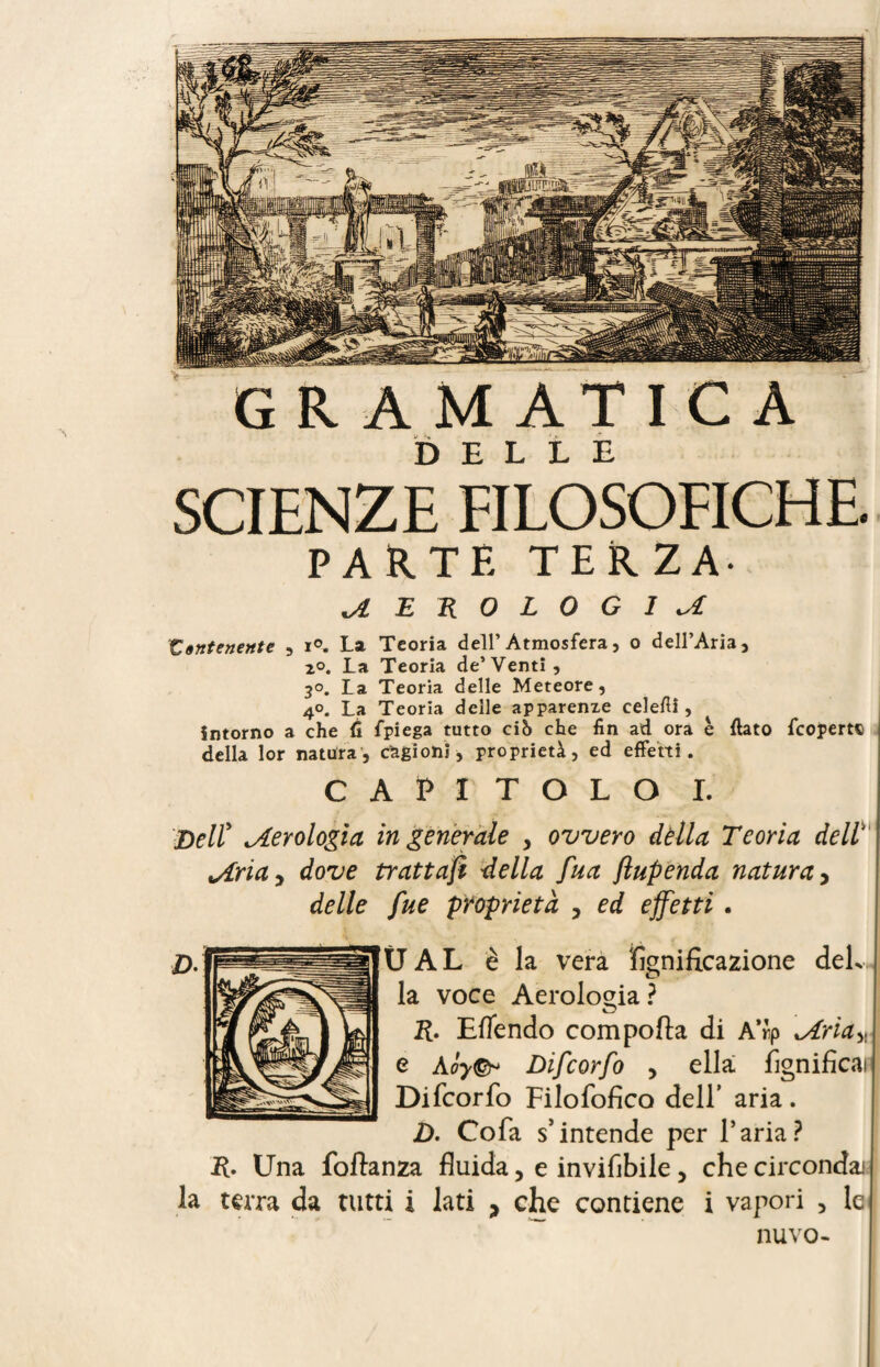 SCIENZE FILOSOFICHE. PARTE TERZA- .AEROLOGIA Contenente , i°. La Teoria dell’Atmosfera, o dell’Aria, 2°. La Teoria de’Venti, 30. La Teoria delle Meteore, 4°. La Teoria delle apparenze celeflì, intorno a che 6 fpiega tutto ciS che fin ad ora è fiato {coperte della lor natura, cagioni, proprietà, ed effetti. CAPITOLO I. Delï ^Aerologia ingenerale > ovvero della Teoria dell' vària ^ dove trattajì della fua fiupenda natura, delle fue proprietà , ed effetti . Ü A L è la vera fignificazione del¬ la voce Aerologia ? R. Eflendo comporta di A”p \Ariay e Aòy&> Difcorfo , ella lignificai Difcorfo Filofofico dell’ aria. D. Cofa s’intende per l’aria? R. Una fortanza fluida, e inviflbile 5 che circondai la terra da tutti i lati > che contiene i vapori , le nuvo-