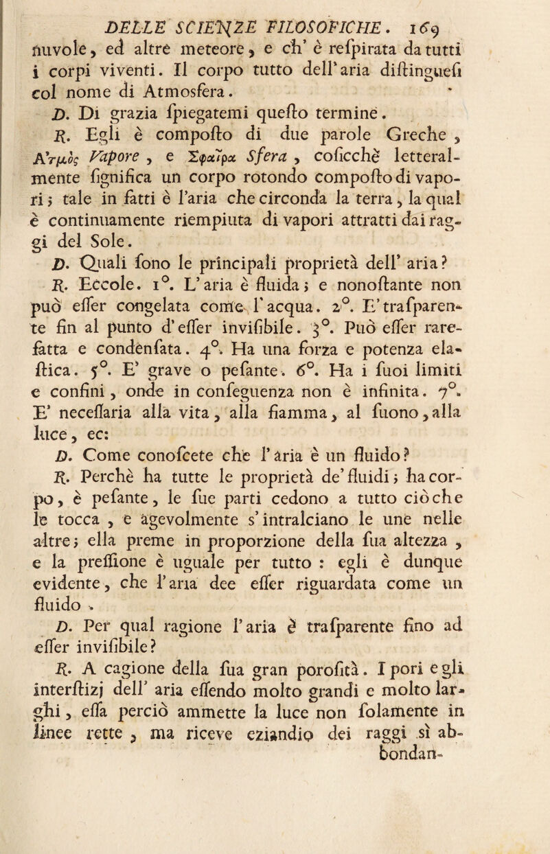 nuvole, ed altre meteore y e di’ è refpirata da tutti i corpi viventi. Il corpo tutto dell’aria dillinguefi col nome di Atmosfèra. D. Di grazia fpiegatemi quello termine. E. Egli è compollo di due parole Greche , ATfjiòg Vapore , e 2<pot7pz Sfera , coficchè letteral¬ mente lignifica un corpo rotondo compollo di vapo¬ ri 5 tale in fatti è l’aria che circonda la terra , la qual è continuamente riempiuta di vapori attratti dai rag¬ gi del Sole. Z). Quali fono le principali proprietà dell’ aria? R. Eccole. i°. L’aria è fluida, e nonollante non può efler congelata come l’acqua. 2<°. E’trafparen- te fin al punto d’efler invifibile. 3°. Può efler rare- jfàtta e condenfata. 40. Ha una forza e potenza eia- Pica. 50. E’ grave o pefante. 6°. Ha i fuoi limiti e confini, onde in confeguenza non è infinita. 70. E’ neceflaria alla vita, alla fiamma, al Tuono,alla luce, ec: D. Come conofcete che T ària è un fluido ? R. Perchè ha tutte le proprietà de’ fluidi > ha cor¬ po, è pefante, le fue parti cedono a tutto ciò che le tocca , e agevolmente s’intralciano le ime nelle altre ; ella preme in proporzione della fua altezza , e la preflione è uguale per tutto : egli è dunque evidente, che l’aria dee efler riguardata come un fluido -. D. Per qual ragione l’aria è trafparente fino ad efler invifibile? R. A cagione della fua gran porofità. Ipori egli interflizj dell’ aria effendo molto grandi e molto lar¬ ghi , efla perciò ammette la luce non folamente in linee rette , ma riceve eziandio dei raggi sì ab¬ bondane