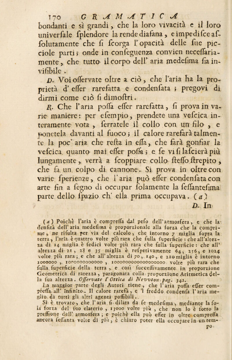 fiondanti e si grandi , che la loro vivacità e il loro iiniverfale fplendore ia rende diafana, e impedi fee af- folutamente che fi feorga T opacità delle fue pic- ciole parti > onde in confeguenza convien neeelfaria- mente 5 che tutto il corpo defiT aria medefima fain* vififiile . D* Voiolfervate oltre a ciò, che Paria ha la pro¬ prietà d’ elfer rarefatta e condenfata ; pregovi di dirmi come ciò fi dimoftri. R. Che F aria polla elfer rarefatta, fi prova in va¬ ne maniere : per efempio, prendete una vefcica in¬ teramente vota , ferratele il collo con un filo , e ponetela davanti al fuoco i il calore rarefarà talmen¬ te la pocv aria che relia in ella, che farà gonfiar la vefcica. quanto mai elfer polli ; e fe vi fi lafeiera più lungamente , verrà a fcoppiare collo* flelfo llrepito , che fa un colpo di cannone. Si prova in oltre con varie fperienze, che l’aria può elfer condenfata con arte fin a fegno di occupar {blamente la felfantefima parte dello fpazio eh’ ella prima occupava. Ça) D. In (a) Poiché l’aria è comprelfa dal pefo dell’atmosfera, e che la* denfità dell’aria me de fi ma è proporxionale alla forxa che la compri¬ me, ne rifulta per via del calcolo, che intorno 7 miglia fopra la terra, l’aria > è quattro volte piu rara che falla fuperficie : che all’altex- za di 14 migiia è fedici volte più rara che filila fuperficie: che all’ altezza di zi, 28 e jj miglia è refpetivamente 64, 276, e 1024 volte pili rara ; e che all’altexxa di 70, 140, e 2iomiglia è intorno 3000000 ,. 1000000000000 , 1000000000000000000 volte più rara che fulla.fuperficie della terra, e cosi fuccelfivamente in proporxione Geometrica di rarezza, paragonata colla proporxione Aritmetica del¬ la fua altexxa. Ojfervate /’ Ottica di Newton,pag. 342. La maggior parte degli Autori tiene, che l’aria poifa e(Ter com- preffa air infittito. Il calore rarefa, e ’1 freddo condenfa l’aria me¬ glio di tutti gli altri agenti poifibili.. Si è trovato, che l’aria fi dilata da fe medefima, mediante la fo¬ la forxa del fino elaterio , 13000 volte più , che non lo è l'otto la preffione dèli’ atmosfera ; e poiché ella può elfer in oltre comprelfa ancora felfanta volte di più, è chiaro poter ella occupare in un tem¬ po