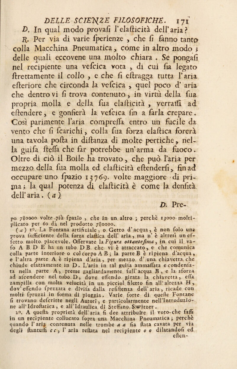 D, In qual modo provali l’elafficità dell’aria? R. Per via di varie fperienze , che fi fanno tanto colla Macchina Pneumatica, come in altro modo $ delle quali eccovene una molto chiara . Se pongali nel recipiente una vefcica vota , di cui ha legato Prettamente il collo , e che h effragga tutta l’aria efteriore. che circonda la vefcica >. quel poco d’ aria che dentro vi fi trova contenuto , in virtù della fua propria molla e della fua elafiicità , yerratft ad eftendere, e gonfierà la vefcica fin a farla crepare. Così parimente l’aria comprefia. entro un fucile da vento che fi fcarichi, colla fua forza eiaftica forerà una tavola polla in diftanza di molte pertiche, neh la guifa ftefifa che far potrebbe un’arma da fuoco. Oltre di ciò il Boile ha trovato, che può l’aria per mezzo, della fua molla ed elafticità eftenderfifin ad occupare uno fpazio 13769. volte maggiore di pri¬ ma > la qual potenza di. elafìicità è come la denfità dell’aria. (a). D' Pre- po,780000 volte .piu- fpazio , che in un. altro, ; perchè 13000. molti¬ plicato per 60 dà nel prodotto 780000.. ( a ) i°. La Fontana artificiale , o Getto d’acqua, è non folo una prova {ufficiente della forza eiaftica dell’ aria , ma n’ è altresì un ef¬ fetto, molto, piacevole. Oflervate la Figura ottantefima, in cui iLVa- lo A B D E ha un tubo DB che vi; è attaccato, e che comunica colla parte interiore'o col corpo AB; la parte B è ripiena d’acqua, e l’altra parte A è ripiena d’aria, per mezzo d’ una chiavetta, che chiude e fatta me n te. in D. L’aria in tal guila ammaliata e condenla- ta nella parte A, preme gagliardamente, full’acqua B , e la sforza ad ai’cendere nel tubo D, dove eifendo girata la chiavetta, eiîa zampilla con molta velocità in un picciol filetto fin all’altezza H, dov’effondo fpezzata e divifa dalla refiftenza dell’aria, ricade con moltf fpruzzi in forma di pioggia. Varie forte di quefte Fontane fi trovano delcritte negli Autori, e particolarmente nell’Introduzio¬ ne all’Idroftatica , e airid,r,aulica di Stellano, Switzer . z°. A quella proprietà dell’aria fi dee attribuire il voto-che fafiì in un recipiente collocato fopra una Macchina Pneumatica ; perchè quando V aria contenuta nelle trombe a a fia fiata cavata per via degli ftantuffi cc^Y aria reftata nel recipiente 0 0 dilatandoli ed e ften-