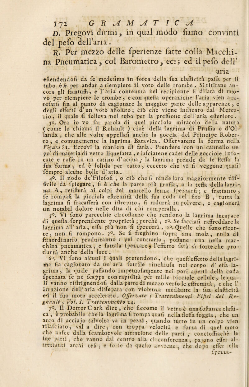 % jz G K M yl T I C D. Pregovi dirmi, in quai modo fiamo convinti del pefo deirana. ft. Per mezzo delle fperienze fatte colla Macchi¬ na Pneumatica , col Barometro, ec: > ed il pelo dell’ aria efiendendofi da fe medefima in forza della fua elafticità palla per il tubo hh per andar a riempiere il voto delle trombe. Si ritirano an¬ cora gli ftantuffi, e l’aria contenuta nel recipiente lì dilata di nuo¬ vo per riempiere le trombe, e con quella operazione l’aria vien a ra¬ refarli fin al punto di cagionare la maggior parte delle apparenze , e degli effetti d’un voto afloluto ; ciò che viene indicato dal Mercu¬ rio, il quale fi folleva nel tubo per la preflione dell’aria citeriore. 30. Ora io vo far parola di quel picciolo miracolo delia natura ( come lo chiama il Rohault ) cioè deila lagrima di Priilfia o d’Ol- landa , che alle volte appellali anche la goccia del Principe Rober¬ to , e comunemente la lagrima Batavica. Offervatene la forma nella Figurali. Eccovi la maniera di farla. Prendete con un cannello un po' di materia di vetro liquefatta , e lafciatene cader delle gocciole info¬ cate e roffe in un catino d’acqua ■ la lagrima prende da fe {Iella la fu a forma', ed è folida per tutto, eccetto che vi fi veggono quali fempre alcune bolle d’ aria. 4°. Il nodo de’Filofofi , o ciò che fi rende loro maggiormente dif¬ ficile da Ipiegare, fi è che la parte piò grolla, o la fella della lagri¬ ma A , refillerà ai colpi del martello fenza fpezzarfi ; e frattanto , fe rompali la picciola ellremità della fua coda nel fito B , tutta la lagrima fi fracafferà con illrepito, fi ridurrà in polvere, e cagionerà un notabil dolore nelle dita di chi romperalla . j°. Vi fono parecchie circoltanze che rendono la lagrima incapace di quella forprendente proprietà ; perchè , i°. Se facciafi raffreddare la lagrima all’aria, eflh piu non fi fpezzerà . z°. Quelle che fono ricot¬ te, non fi rompono. 30. Se fi freghino fopra una mola, nulla dì ftraordinario produrranno : pel contrario , pollane una nella mac¬ china pneumatica, e fattala fpezzare 9 l’effetto farà si forte che pro¬ durrà anche della luce. 6°. Vi fono alcuni i quali pretendono, che quell’effetto della lagri¬ ma fia cagionato da un’aria fottile rinchiufa nel corpo d’ elfa la¬ grima, la quale paffando impetuofamente nei pori aperti della coda fpezzata fe ne fcappa con rapidità per mille picciole cellule, le qua¬ li vanno rillrignendofi dalla parte di mezzo vedo le ellremità , e che 1’ irruzione dell’aria dillepara con violenza mediante la fua elafticità ed il fuo moto accelerato. OJJervate i Trattenimenti Tifici del Ré¬ gnault , Vol. I. Trattenimento 24. 7°. Il Dottor C'ark dice, che ficcome il vetro è unaffoftanza elafti- ca , è probabile chela lagrima fi rompa quafi nella flelfa foggia, che un arco di acciajo talvolta va in pezzi , quando tutto in un colpo vien rilafciato, vai a dire, con troppa velocità e forza di quel moto che nafee dalla fcambievole attrazione delle parti ,• conciolfiachè le lue parti, che vanno dal centro alla circonferenza, pajono efler al¬ trettanti archi teli ; e forie da quello avviene , che dopo efler ella fpezza-