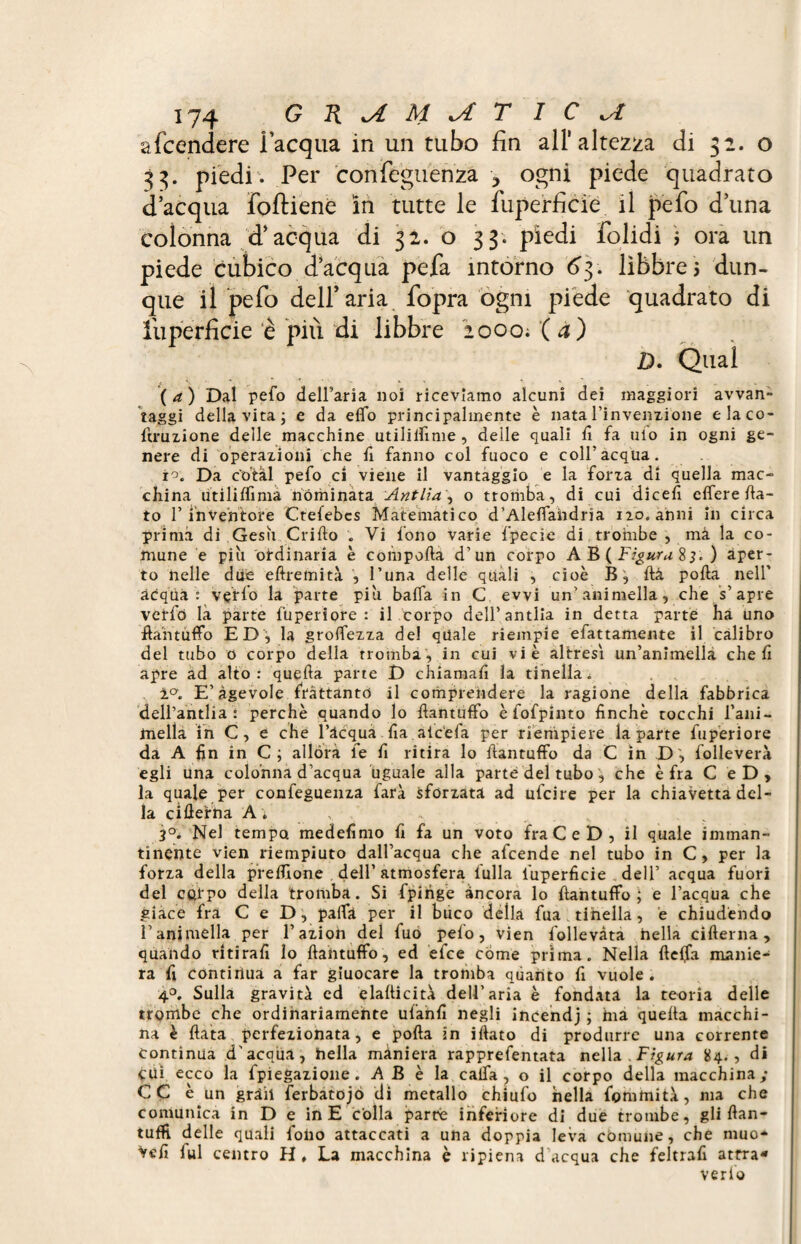 afcendere iacqua in un tubo fin all’altezza di 32. o 33. piedi. Per confeguenza y ogni piede quadrato d’acqua foftiene in tutte le fuperficie il pefo d’una colonna d’acqua di 32. o 33. piedi iolidi j ora un piede cubico d’acqua pefa intorno 63. libbre5 dun¬ que il pefo dell’aria fopra ogni piede quadrato di fuperficie è più di libbre 2000; ( a) Z). Qual ( a ) Dal pefo dell’aria noi riceviamo alcuni dei maggiori avvan¬ taggi deliavita; e da effo principalmente è natal’invenzione elaco- ftruzione delle macchine utiliilime, delle quali lì fa ulo in ogni ge¬ nere di operazioni che lì fanno col fuoco e coll’acqua. iDa co'tàl pefo ci viene il vantaggio e la forza di quella mac¬ china ùtililfimà nominata Antlia, o tromba, di cui diceli effere fia- to 1’ inventore Ctefebcs Matematico d’Aleffandria 120. anni in circa prima di Gesù Crifto . Vi fono varie fpecie di trombe , ma la co¬ mune e più ordinaria è comporta d’un corpo AB (Figuraci. ) aper¬ to nelle due eftremità , Luna delle quali , cioè B, ftà polla nell’ acqua: ver lo la parte più balfa in C evvi un’animella, che s’apre verbo la parte fuperiore: il corpo deli’antlia in detta parte ha uno fia'ntuffo ED, la groffezza de! quale riempie efattamente il càlibro del tubo 0 corpo della tromba, in cui vie altresì un’animella cheli apre ad alto: quella parte D chiamali la tinella. Ier. E’agevole frattanto il comprendere la ragione della fabbrica dell’antlia : perchè quando lo lìantuffo èfofpinto finché tocchi l’ani¬ mella in C, e che l’àcqua fia atcela per riempiere la parte fuperiore da A fin in C ; allóra le fi ritira lo lìantuffo da C in D, folleverà egli una colonna d’acqua uguale alla parte del tubo, che è fra C eD, la quale per confeguenza farà sforzata ad ufcire per la chiavetta del¬ la ciflerha A * , , _ 3°é Nel tempo, medefimo fi fa un voto fra C e D , il quale imman¬ tinente vien riempiuto dall’acqua che afcende nel tubo in C, per la forza della prefftone dell’ atmosfera iulla fuperficie dell’ acqua fuori del corpo della tromba. Si fpirige àncora lo lìantuffo; e l’acqua che giace fra C e D, paffà per il buco della fua tinella, è chiudendo l’animella per l’azion del fuo pefo, vien follevàta nella cifterna, quando ritirali lo lìantuffo, ed efce còme prima. Nella ftelfa manie¬ ra fi continua a far giuocare la tromba quanto fi vuole . 4°. Sulla gravità cd elalticità dell’aria è fondata la teoria delle trombe che ordinariamente ufanfi negli incendj ; hia quelta macchi¬ na è fiata perfezionata, e polla in iftato di produrre una corrente Continua d'acqua, bella maniera rapprefentata nella. Figura 84., di çüî ecco la fpiegazione. A B è la caffa , o il corpo della macchina; OC è un gràil ferbatojo di metallo chiufo nella fommità, ma che comunica in D e in E còlla parrò inferiore di due trombe, gli fian- tuffi delle quali fono attaccati a una doppia leva comune, che muo¬ vei! fui centro H, La macchina è ripiena d'acqua che feltrali atrra* verlo